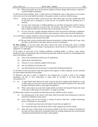 ¹Hkkx IIµ[k.M 3(i)º Hkkjr dk jkti=k % vlk/kj.k 203
(b) Where rope guides are used, the cheese-weights or bottom clamps shall be kept so exposed as
to permit regular examination.
(9) Above the topmost landing, ‘dogs’ or other devices for holding the cage or other means of conveyance
in the event of an overwind shall be provided, or the guides, runners or receivers shall be sprung.
(10) (a) Except in friction winders, at the top of every shaft where cages are used, suitable keps shall
be provided and so arranged as to fall into the ‘on’ position when the operating lever is
released.
(b) At every inset where keps or folding platforms are provided, arrangements shall be made to
lock the keps or platforms securely in the ‘off’ position; and when in the ‘off’ position such
keps or platforms shall leave the shaft clear for the passage of the cage.
(c) In every such case, a proper automatic indicator to show the position of the keps or platforms,
as the case may be, shall be provided in such a position as to be easily seen by the banksman.
(11) (a) Protective roofing, sufficient to prevent danger from anything falling in the shaft, shall be provided
and maintained at the bottom of the shaft.
(b) The gap, both vertical and horizontal, between the protective roofing and the top of cage, when
the cage is at the bottom of the shaft, shall not exceed 15 centimeters.
81. Man winding.– (1) At every shaft, other than a shaft in the course of being sunk, where a winding
engine is used for the purpose of lowering or raising persons, the provisions of sub-regulation (2) to sub-
regulation (17) shall apply.
(2) In respect of every part of the winding installation, including pulleys or sheaves, cages, chains,
distribution plates and detaching hooks, the following particulars shall be recorded in a bound paged book
kept for the purpose, namely: -
(a) name of the manufacturer and the year of manufacture;
(b) specifications and dimensions;
(c) reference to every certificate supplied with the part;
(d) date of installation of each part; and
(e) any other detail that may be necessary or required by the Regional Inspector.
(3) All entries in the book shall be made and signed by the engineer or other competent person, and shall
be countersigned and dated by the manager.
(4) Whenever any part or article is replaced or any repaired part or article is used in any winding
installation, the fact of such replacement or repair shall be recorded in the book kept under
sub-regulation (2).
(5) (a) A single linked chain shall not be used, except for the short coupling chain attached to a cage
or other means of conveyance and such single-linked chain shall be attached to the safety hook
through a distribution plate or other approved appliance.
(b) Where safety-chains are used, their length shall be such that if the king-bolt breaks, the shock
to the cage or other means of conveyance is as slight as possible.
(6) Where drum-clutches are provided, the following provisions shall have effect, namely:-
(a) the operating gear of the clutch of the drum shall be provided with locking gear to prevent
inadvertent withdrawal of the clutch;
(b) every engine used for the lowering or raising of persons shall have suitable interlocking
device so fitted that it is not possible –
(i) to unclutch any drum unless the brakes of such drum are applied; or
(ii)to release the brakes until the drum clutch is fully engaged and securely locked;
(c) unless the cage or other means of conveyance attached to the drum is resting at the bottom of
the shaft, the drum shall not be unclutched unless the winding engineman has assured himself
immediately beforehand that the brake is fully applied.
 