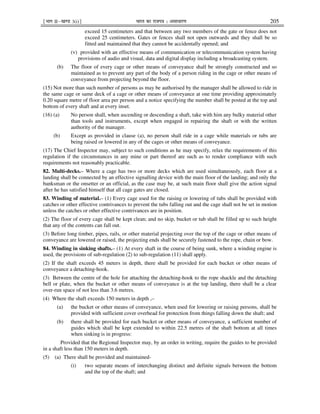 ¹Hkkx IIµ[k.M 3(i)º Hkkjr dk jkti=k % vlk/kj.k 205
exceed 15 centimeters and that between any two members of the gate or fence does not
exceed 25 centimeters. Gates or fences shall not open outwards and they shall be so
fitted and maintained that they cannot be accidentally opened; and
(v) provided with an effective means of communication or telecommunication system having
provisions of audio and visual, data and digital display including a broadcasting system.
(b) The floor of every cage or other means of conveyance shall be strongly constructed and so
maintained as to prevent any part of the body of a person riding in the cage or other means of
conveyance from projecting beyond the floor.
(15) Not more than such number of persons as may be authorised by the manager shall be allowed to ride in
the same cage or same deck of a cage or other means of conveyance at one time providing approximately
0.20 square metre of floor area per person and a notice specifying the number shall be posted at the top and
bottom of every shaft and at every inset.
(16) (a) No person shall, when ascending or descending a shaft, take with him any bulky material other
than tools and instruments, except when engaged in repairing the shaft or with the written
authority of the manager.
(b) Except as provided in clause (a), no person shall ride in a cage while materials or tubs are
being raised or lowered in any of the cages or other means of conveyance.
(17) The Chief Inspector may, subject to such conditions as he may specify, relax the requirements of this
regulation if the circumstances in any mine or part thereof are such as to render compliance with such
requirements not reasonably practicable.
82. Multi-decks.– Where a cage has two or more decks which are used simultaneously, each floor at a
landing shall be connected by an effective signalling device with the main floor of the landing; and only the
banksman or the onsetter or an official, as the case may be, at such main floor shall give the action signal
after he has satisfied himself that all cage gates are closed.
83. Winding of material.– (1) Every cage used for the raising or lowering of tubs shall be provided with
catches or other effective contrivances to prevent the tubs falling out and the cage shall not be set in motion
unless the catches or other effective contrivances are in position.
(2) The floor of every cage shall be kept clean; and no skip, bucket or tub shall be filled up to such height
that any of the contents can fall out.
(3) Before long timber, pipes, rails, or other material projecting over the top of the cage or other means of
conveyance are lowered or raised, the projecting ends shall be securely fastened to the rope, chain or bow.
84. Winding in sinking shafts.– (1) At every shaft in the course of being sunk, where a winding engine is
used, the provisions of sub-regulation (2) to sub-regulation (11) shall apply.
(2) If the shaft exceeds 45 meters in depth, there shall be provided for each bucket or other means of
conveyance a detaching-hook.
(3) Between the centre of the hole for attaching the detaching-hook to the rope shackle and the detaching
bell or plate, when the bucket or other means of conveyance is at the top landing, there shall be a clear
over-run space of not less than 3.6 metres.
(4) Where the shaft exceeds 150 meters in depth ,–
(a) the bucket or other means of conveyance, when used for lowering or raising persons, shall be
provided with sufficient cover overhead for protection from things falling down the shaft; and
(b) there shall be provided for each bucket or other means of conveyance, a sufficient number of
guides which shall be kept extended to within 22.5 metres of the shaft bottom at all times
when sinking is in progress:
Provided that the Regional Inspector may, by an order in writing, require the guides to be provided
in a shaft less than 150 meters in depth.
(5) (a) There shall be provided and maintained-
(i) two separate means of interchanging distinct and definite signals between the bottom
and the top of the shaft; and
 