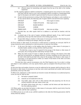 206 THE GAZETTE OF INDIA : EXTRAORDINARY [PART II—SEC. 3(i)]
(ii) efficient means for transmitting such signals from the top of the shaft to the winding
engineman.
(b) The signaling appliances shall be examined by a competent person once at least in every twenty-
four hours and the result of every such examination shall be recorded in a bound paged book
kept for the purpose and shall be signed and dated by the person making the examination.
(c) Except with the permission in writing of the Chief Inspector and subject to such conditions as
he may specify therein, the following code of signals shall be used and observed in signaling-
ONE RAP STOP when engine in motion
ONE RAP TAKE UP SLACK when engine at rest.
ONE RAP RAISE SLOWLY
TWO RAPS LOWER
THREE RAPS TAKE UP SLACK when men are riding:
Provided that, any other signals shall be in addition to, and shall not interfere with the
foregoing.
(d) A printed copy of the code of signals, including additional signals, if any, shall be posted
prominently at the top of the shaft and also in the winding engine room.
(e) Except while riding in a bucket or other means of conveyance, no person other than the person
authorised in writing by the manager, shall give any signal.
(6) Every bucket or other means of conveyance in which persons or materials are conveyed, shall be of
strong construction and so maintained as to prevent persons or materials from falling.
(7) (a) At the top of the shaft or at the landing where the bucket or other means of conveyance is
normally landed, suitable covering with door shall be provided:
Provided that, except as may be required for the passage of the bucket or other means of
conveyance, the covering and doors shall always be kept closed.
(b) Where the shaft exceeds 45 meters in depth, the persons working at the bottom of the shaft
shall also be protected by an adequate protective covering, extending over the whole area of
the shaft which shall be provided with a door for the passage of the bucket or other means of
conveyance, to be kept lowered to within 22.5 metres of the bottom of the shaft at all times
when sinking is in progress:
Provided that where special circumstances exist, the Chief Inspector may, by an order in writing
and subject to such conditions, as he may specify therein, grant an exemption from the provisions of this
clause.
(8) Not more than such number of persons as may be authorised by the manager shall be allowed to ride in
the bucket or other means of conveyance at one time; and a notice specifying such number shall be posted
prominently at the top of the shaft.
(9) When tools, implements or other materials are lowered or raised, the banksman or an authorised person,
as the case may be, shall see that -
(i) the bucket is properly loaded;
(ii) materials are not loaded above the rim;
(iii) long timber, pipes, rails, tools or other material with ends projecting over the rim are
securely fastened to the rope, chains or bow; and
(iv) the bucket, before being sent away, is steadied, and the bottom and sides thereof are
free from adhering material.
(10) Where guides are provided, the bucket or other means of conveyance shall be raised slowly from the
bottom of the shaft, until the rider is picked up.
(11) While persons are at work on any scaffold or platform in the shaft, the following precautions shall be
strictly observed, namely:-
 