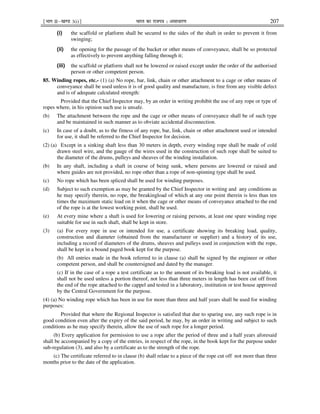 ¹Hkkx IIµ[k.M 3(i)º Hkkjr dk jkti=k % vlk/kj.k 207
(i) the scaffold or platform shall be secured to the sides of the shaft in order to prevent it from
swinging;
(ii) the opening for the passage of the bucket or other means of conveyance, shall be so protected
as effectively to prevent anything falling through it;
(iii) the scaffold or platform shall not be lowered or raised except under the order of the authorised
person or other competent person.
85. Winding ropes, etc.- (1) (a) No rope, bar, link, chain or other attachment to a cage or other means of
conveyance shall be used unless it is of good quality and manufacture, is free from any visible defect
and is of adequate calculated strength:
Provided that the Chief Inspector may, by an order in writing prohibit the use of any rope or type of
ropes where, in his opinion such use is unsafe.
(b) The attachment between the rope and the cage or other means of conveyance shall be of such type
and be maintained in such manner as to obviate accidental disconnection.
(c) In case of a doubt, as to the fitness of any rope, bar, link, chain or other attachment used or intended
for use, it shall be referred to the Chief Inspector for decision.
(2) (a) Except in a sinking shaft less than 30 meters in depth, every winding rope shall be made of cold
drawn steel wire, and the gauge of the wires used in the construction of such rope shall be suited to
the diameter of the drums, pulleys and sheaves of the winding installation.
(b) In any shaft, including a shaft in course of being sunk, where persons are lowered or raised and
where guides are not provided, no rope other than a rope of non-spinning type shall be used.
(c) No rope which has been spliced shall be used for winding purposes.
(d) Subject to such exemption as may be granted by the Chief Inspector in writing and any conditions as
he may specify therein, no rope, the breakingload of which at any one point therein is less than ten
times the maximum static load on it when the cage or other means of conveyance attached to the end
of the rope is at the lowest working point, shall be used.
(e) At every mine where a shaft is used for lowering or raising persons, at least one spare winding rope
suitable for use in such shaft, shall be kept in store.
(3) (a) For every rope in use or intended for use, a certificate showing its breaking load, quality,
construction and diameter (obtained from the manufacturer or supplier) and a history of its use,
including a record of diameters of the drums, sheaves and pulleys used in conjunction with the rope,
shall be kept in a bound paged book kept for the purpose.
(b) All entries made in the book referred to in clause (a) shall be signed by the engineer or other
competent person, and shall be countersigned and dated by the manager.
(c) If in the case of a rope a test certificate as to the amount of its breaking load is not available, it
shall not be used unless a portion thereof, not less than three meters in length has been cut off from
the end of the rope attached to the cappel and tested in a laboratory, institution or test house approved
by the Central Government for the purpose.
(4) (a) No winding rope which has been in use for more than three and half years shall be used for winding
purposes:
Provided that where the Regional Inspector is satisfied that due to sparing use, any such rope is in
good condition even after the expiry of the said period, he may, by an order in writing and subject to such
conditions as he may specify therein, allow the use of such rope for a longer period.
(b) Every application for permission to use a rope after the period of three and a half years aforesaid
shall be accompanied by a copy of the entries, in respect of the rope, in the book kept for the purpose under
sub-regulation (3), and also by a certificate as to the strength of the rope.
(c) The certificate referred to in clause (b) shall relate to a piece of the rope cut off not more than three
months prior to the date of the application.
 