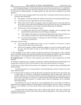 208 THE GAZETTE OF INDIA : EXTRAORDINARY [PART II—SEC. 3(i)]
(d) If the Regional Inspector is of the opinion that any rope has become unsafe for use in a shaft before
the expiry of the period of three and a half years aforesaid, he may, by an order in writing, prohibit the use
of such rope for winding purposes. An appeal against any such order may be preferred to the Chief
Inspector.
(5) (a) No mode or type of capping shall be used, which fails to withstand a load of at least ten times the
maximum static load thereon.
(b) The cappel of a round rope shall not be attached to the rope by rivets passing through the rope.
(c) No bent back wire type cappel shall be used with winding rope.
(d) Where white metal is used in the capping of ropes, the tapered portion of the socket shall not
be less than six and a half times the diameter of the rope for the size up to 26 millimeter and
seven and one third times in case of ropes of diameters higher than 26 millimeter.
(e) If white metal is used in the capping of ropes,-
(i) its melting point shall not exceed 300 degrees centigrade, and its temperature when
poured into the socket shall not exceed 363 degrees centigrade;
(ii) in the length of rope which is to lie within the tapered part of the socket, the fibre core,
if any, shall be cut and the wires shall be untwisted and thoroughly cleaned;
(iii) the socket shall be heated to a temperature of about 100 degrees centigrade before the
white metal is poured into it.
(6) Except in friction winder,-
(a) every rope shall be recapped once at least in every six months, or if necessary, at shorter
intervals and also after every overwind; and
(b) before every recapping, a length, including the capping, of at least two meters shall be cut off
the rope, and every piece of rope so cut-off shall be opened and its internal condition
examined.
(7) The recapping of rope shall be carried out under the supervision of the engineer or other competent
person, who shall record the date and other particulars thereof (including the length of the rope remaining
after recapping) in a bound paged book kept for the purpose and shall sign and date the same.
86. Suspension gear.– (1) All parts of the suspension gears shall be of a type as approved by the Chief
Inspector.
(2) All parts of suspension gear in regular use shall unless otherwise permitted by the Chief Inspector, be
renewed after a period of service of not more than six years, and at shorter intervals, if necessary.
(3) The factor of safety shall not be less than ten for components of suspension gears and threaded joints
shall be avoided:
Provided that wherever it is not practicable to avoid a threaded joint, a factor of safety not less than
fifteen shall be ensured.
(4) (a) All cage chains in general use and all other parts of suspension gear between the rope and the cage
or other means of conveyance, including the detaching-hook, shall be taken apart, cleaned and
carefully examined as to wear and tear (where necessary by gauging) and for rust and cracks, once at
least in every six months, or if necessary, at shorter intervals; and various parts shall be annealed or
given other proper heat treatment, in a proper furnace where the temperature can be controlled,
before being refitted:
Provided that in the case of such chains or gear manufactured from a steel which is not liable to
deterioration necessitating annealing or heat treatment, the Chief Inspector may by an order in writing and
subject to such conditions as he may specify therein, grant exemption from the carrying out of this
operation:
Provided further that detaching hooks used in sinking shafts shall be taken apart, cleaned and
carefully examined once at least in every week and the shear pin replaced by a new one every time such
examination is carried out.
 