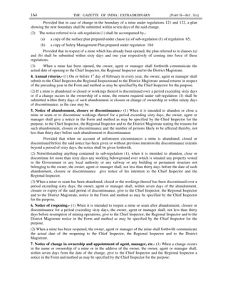 164 THE GAZETTE OF INDIA : EXTRAORDINARY [PART II—SEC. 3(i)]
Provided that in case of change in the boundary of a mine under regulations 121 and 122, a plan
showing the new boundary shall be submitted within seven days of the said change.
(2) The notice referred to in sub-regulation (1) shall be accompanied by,-
(a) a copy of the surface plan prepared under clause (a) of sub-regulation (1) of regulation 65;
(b) a copy of Safety Management Plan prepared under regulation 104:
Provided that in respect of a mine which has already been opened, the plan referred to in clauses (a)
and (b) shall be submitted within sixty days and one year respectively of coming into force of these
regulations.
(3) When a mine has been opened, the owner, agent or manager shall forthwith communicate the
actual date of opening to the Chief Inspector, the Regional Inspector and to the District Magistrate.
4. Annual returns.- (1) On or before 1st
day of February in every year, the owner, agent or manager shall
submit to the Chief Inspector,the Regional Inspectorand to the District Magistrate annual returns in respect
of the preceding year in the Form and method as may be specified by the Chief Inspector for the purpose.
(2) If a mine is abandoned or closed or workings thereof is discontinued over a period exceeding sixty days
or if a change occurs in the ownership of a mine, the returns required under sub-regulation (1) shall be
submitted within thirty days of such abandonment or closure or change of ownership or within ninety days
of discontinuance, as the case may be.
5. Notice of abandonment, closure or discontinuance.- (1) When it is intended to abandon or close a
mine or seam or to discontinue workings thereof for a period exceeding sixty days, the owner, agent or
manager shall give a notice in the Form and method as may be specified by the Chief Inspector for the
purpose, to the Chief Inspector, the Regional Inspector and to the District Magistrate stating the reasons for
such abandonment, closure or discontinuance and the number of persons likely to be affected thereby, not
less than thirty days before such abandonment or discontinuance:
Provided that when on account of unforeseen circumstances a mine is abandoned, closed or
discontinued before the said notice has been given or without previous intention the discontinuance extends
beyond a period of sixty days, the notice shall be given forthwith.
(2) Notwithstanding anything contained in sub-regulation (1), when it is intended to abandon, close or
discontinue for more than sixty days any working belowground over which is situated any property vested
in the Government or any local authority or any railway or any building or permanent structure not
belonging to the owner, the owner, agent or manager shall, not less than thirty days before the date of such
abandonment, closure or discontinuance give notice of his intention to the Chief Inspector and the
Regional Inspector.
(3) When a mine or seam has been abandoned, closed or the workings thereof has been discontinued over a
period exceeding sixty days, the owner, agent or manager shall, within seven days of the abandonment,
closure or expiry of the said period of discontinuance, give to the Chief Inspector, the Regional Inspector
and to the District Magistrate, notice in the Form and method as may be specified by the Chief Inspector
for the purpose.
6. Notice of reopening.- (1) When it is intended to reopen a mine or seam after abandonment, closure or
discontinuance for a period exceeding sixty days, the owner, agent or manager shall, not less than thirty
days before resumption of mining operations, give to the Chief Inspector, the Regional Inspector and to the
District Magistrate notice in the Form and method as may be specified by the Chief Inspector for the
purpose.
(2) When a mine has been reopened, the owner, agent or manager of the mine shall forthwith communicate
the actual date of the reopening to the Chief Inspector, the Regional Inspector and to the District
Magistrate.
7. Notice of change in ownership and appointment of agent, manager, etc.- (1) When a change occurs
in the name or ownership of a mine or in the address of the owner, the owner, agent or manager shall,
within seven days from the date of the change, give to the Chief Inspector and the Regional Inspector a
notice in the Form and method as may be specified by the Chief Inspector for the purpose:
 