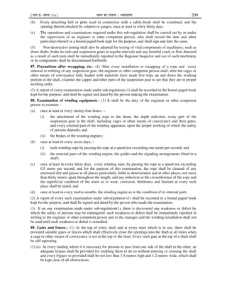¹Hkkx IIµ[k.M 3(i)º Hkkjr dk jkti=k % vlk/kj.k 209
(b) Every detaching bell or plate used in connection with a safety-hook shall be examined, and the
opening therein checked by calipers or gauges, once at least in every thirty days.
(c) The operations and examinations required under this sub-regulation shall be carried out by or under
the supervision of an engineer or other competent person, who shall record the date and other
particulars thereof in a bound paged book kept for the purpose, and shall sign and date the same.
(5) Non-destructive testing shall also be adopted for testing of vital components of machinery, such as
drum shafts, brake tie rods and suspension gears at regular intervals and any harmful crack or flaw detected
as a result of such tests shall be immediately reported to the Regional Inspector and use of such machinery
or its components shall be discontinued forthwith.
87. Precautions after recapping, etc.- (1) After every installation or recapping of a rope and every
renewal or refitting of any suspension gear, the engineer or other competent person shall, after the cages or
other means of conveyance fully loaded with materials have made five trips up and down the working
portion of the shaft, examine the cappel and other parts of the suspension gear to see that they are in proper
working order.
(2) A report of every examination made under sub-regulation (1) shall be recorded in the bound paged book
kept for the purpose, and shall be signed and dated by the person making the examination.
88. Examination of winding equipment.– (1) It shall be the duty of the engineer or other competent
person to examine –
(a) once at least in every twenty-four hours, –
(i) the attachment of the winding rope to the drum, the depth indicator, every part of the
suspension gear in the shaft, including cages or other means of conveyance and their gates,
and every external part of the winding apparatus, upon the proper working of which the safety
of persons depends; and
(ii) the brakes of the winding engines;
(b) once at least in every seven days, –
(i) each winding rope by passing the rope at a speed not exceeding one meter per second; and
(ii) the external parts of the winding engine, the guides and the signaling arrangements fitted in a
shaft;
(c) once at least in every thirty days, every winding rope, by passing the rope at a speed not exceeding
0.5 meter per second, and for the purpose of this examination, the rope shall be cleaned of any
encrusted dirt and grease at all places particularly liable to deterioration and at other places, not more
than thirty meters apart throughout the length; and any reduction in the circumference of the rope and
the superficial condition of the wires as to wear, corrosion, brittleness and fracture at every such
place shall be noted; and
(d) once at least in every twelve months, the winding engine as to the condition of its internal parts.
(2) A report of every such examination under sub-regulation (1) shall be recorded in a bound paged book
kept for the purpose, and shall be signed and dated by the person who made the examination.
(3) If on any examination made under sub-regulation(1), there is discovered any weakness or defect by
which the safety of persons may be endangered, such weakness or defect shall be immediately reported in
writing to the engineer or other competent person and to the manager and the winding installation shall not
be used until such weakness or defect is remedied.
89. Gates and fences.– (1) At the top of every shaft and at every inset which is in use, there shall be
provided suitable gates or fences which shall effectively close the openings into the shaft at all times when
a cage or other means of conveyance is not at the top or the inset. Every such gate at the top of a shaft shall
be self-operating.
(2) (a) At every landing where it is necessary for persons to pass from one side of the shaft to the other, an
adequate bypass shall be provided for enabling them to do so without entering or crossing the shaft
and every bypass so provided shall be not less than 1.8 metres high and 1.2 metres wide, which shall
be kept clear of all obstructions.
 