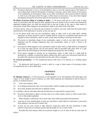 210 THE GAZETTE OF INDIA : EXTRAORDINARY [PART II—SEC. 3(i)]
(b) No person shall enter or cross, or be permitted to enter or cross the exposed space at the bottom of
any working shaft except for the purpose of entering or leaving a cage or other means of conveyance
or for undertaking an examination, repair or any other work therein; and no person shall be allowed
to work in any such space unless the cages or other means of conveyance, if any, have been stopped
and adequate precautions have been taken for the protection of such person.
90. Duties of persons riding or working in shafts.– (1) No person shall get on or off a cage or other
means of conveyance after the same has been signaled to be set in motion or leave it until it has reached the
appointed stopping place; nor shall any person ride on the top or edge of any cage or other means of
conveyance except when engaged in an examination, repair or any other work in the shaft.
(2) Every person, when at or about the top or bottom of a shaft or any inset, shall obey the lawful orders
and directions of the banksman or onsetter, as the case may be.
(3) (a) No person shall carry out any examination, repair or other work in any shaft while winding
operations are being carried on; and no winding shall be carried on or permitted while persons are
engaged in such examination, repair or work, except where winding is necessary for the same.
(b) The person in immediate charge of any examination, repair or work in any shaft shall warn the
banksman and the winding engineman that such examination, repair or work is about to be
undertaken.
(c) Every person while engaged in any examination, repair or other work in a shaft shall be accompanied
by at least one other person; and all such persons shall be provided with safety belts of a type
approved by the Chief Inspector and effectivelyprotected against the risk of falling.
(d) Every person engaged in carrying out an examination, repair or other work in a shaft shall be
protected by a suitable covering from objects falling from above and every such person shall also be
provided with a protective hat and shall wear the same when so engaged.
91. General precautions.– (1) No unauthorised person shall enter or be allowed, in a winding engine
room.
(2) No adolescent shall descend or ascend a shaft in a cage or other means of conveyance unless
accompanied by one or more adult males.
CHAPTER IX
HAULAGE
92. Haulage roadways.– (1) The provisions of sub-regulation (2) to sub-regulation (20) shall apply with
respect to every length of road or roadway in a mine where materials are transported in tubs by means of
gravity or mechanical power.
(2) Every such roadway shall-
(a) be of adequate dimensions and, as far as practicable, shall be straight and of regular gradient; and
(b) have tracks properly laid with rails of adequate section.
(3) (a) Pulleys, sheaves and rollers that alter the direction of a rope shall be securely fixed.
(b) No person shall guide or adjust a moving rope on to a drum, pulley, sheave or roller except with a
lever or other proper appliance.
(4) Where haulage is effected by one or more ropes, there shall be provided and maintained -
(a) at the top of every inclined plane, at least one stop-block or other effective contrivance to arrest tubs
from running or moving out of control; and
(b) at least one run away switch or other effective contrivance below the first stop-block or other
effective contrivance at a distance greater than the length of a set or train of tubs:
Provided that such distance shall not exceed the length of a set or train of tubs by more than 10
meters:
 