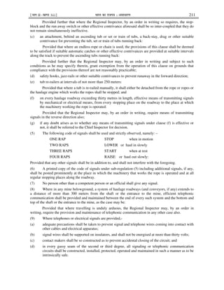 ¹Hkkx IIµ[k.M 3(i)º Hkkjr dk jkti=k % vlk/kj.k 211
Provided further that where the Regional Inspector, by an order in writing so requires, the stop-
block and the run away switch or other effective contrivance aforesaid shall be so inter-coupled that they do
not remain simultaneously ineffective.
(c) an attachment, behind an ascending tub or set or train of tubs, a back-stay, drag or other suitable
contrivance for preventing the tub, set or train of tubs running back:
Provided that where an endless rope or chain is used, the provisions of this clause shall be deemed
to be satisfied if suitable automatic catches or other effective contrivances are provided at suitable intervals
along the track to prevent the ascending tubs running back:
Provided further that the Regional Inspector may, by an order in writing and subject to such
conditions as he may specify therein, grant exemption from the operation of this clause on grounds that
compliance with the provisions thereof are not reasonably practicable;
(d) safety hooks, jazz-rails or other suitable contrivances to prevent runaway in the forward direction;
(e) tub re-railers at intervals of not more than 250 meters:
Provided that where a tub is re-railed manually, it shall either be detached from the rope or ropes or
the haulage engine which works the ropes shall be stopped; and
(f) on every haulage roadway exceeding thirty metres in length, effective means of transmitting signals
by mechanical or electrical means, from every stopping place on the roadway to the place at which
the machinery working the rope is operated:
Provided that the Regional Inspector may, by an order in writing, require means of transmitting
signals in the reverse direction also;
(g) if any doubt arises as to whether any means of transmitting signals under clause (f) is effective or
not, it shall be referred to the Chief Inspector for decision.
(5) The following code of signals shall be used and strictly observed, namely: –
ONE RAP STOP when in motion
TWO RAPS LOWER or haul in slowly
THREE RAPS START when at rest
FOUR RAPS RAISE or haul out slowly:
Provided that any other signals shall be in addition to, and shall not interfere with the foregoing.
(6) A printed copy of the code of signals under sub-regulation (5) including additional signals, if any,
shall be posted prominently at the place in which the machinery that works the rope is operated and at all
regular stopping places along the roadway.
(7) No person other than a competent person or an official shall give any signal.
(8) Where in any mine belowground, a system of haulage roadways (and conveyors, if any) extends to
a distance of more than 300 meters from the shaft or the entrance to the mine, efficient telephonic
communication shall be provided and maintained between the end of every such system and the bottom and
top of the shaft or the entrance to the mine, as the case may be:
Provided that where travelling is unduly arduous, the Regional Inspector may, by an order in
writing, require the provision and maintenance of telephonic communication in any other case also.
(9) Where telephones or electrical signals are provided,-
(a) adequate precautions shall be taken to prevent signal and telephone wires coming into contact with
other cables and electrical apparatus;
(b) signal wires shall be supported on insulators, and shall not be energised at more than thirty volts;
(c) contact makers shall be so constructed as to prevent accidental closing of the circuit; and
(d) in every gassy seam of the second or third degree, all signaling or telephonic communication
circuits shall be constructed, installed, protected, operated and maintained in such a manner as to be
intrinsically safe.
 