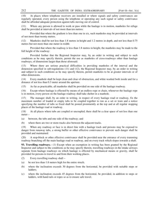 212 THE GAZETTE OF INDIA : EXTRAORDINARY [PART II—SEC. 3(i)]
(10) At places where telephone receivers are installed or where signals and safety contrivances are
regularly operated, every person using the telephone or operating any such signal or safety contrivance
shall be afforded adequate protection against tubs moving out of control.
(11) Where any person is allowed to work or pass while the haulage is in motion, manholes for refuge
shall be provided at intervals of not more than ten metres:
Provided that where the gradient is less than one in six, such manholes may be provided at intervals
of not more than twenty metres.
(12) Manholes shall be not less than 1.8 metres in height and 1.2 metres in depth, and not less than 0.75
metres but not more than one meter in width:
Provided that where the roadway is less than 1.8 metres in height, the manholes may be made to the
full height of the roadway:
Provided further that the Regional Inspector may, by an order in writing and subject to such
conditions as he may specify therein, permit the use as manholes of cross-roadways other than haulage
roadways, of dimensions larger than those aforesaid.
(13) Where there are serious practical difficulties in providing manholes of the interval and the
dimension specified in sub-regulations (11) and (12), the Regional Inspector may, by an order in writing
and subject to such conditions as he may specify therein, permit manholes to be at greater intervals or of
other dimensions.
(14) Every manhole shall be kept clean and clear of obstruction, and white washed both inside and for a
distance of not less than 0.3 meter around the aperture.
(15) As far as practicable, all manholes shall be provided on one side of the haulage roadway.
(16) Except where haulage is effected by means of an endless rope or chain, whenever the haulage rope
is in motion, every person on the haulage roadway shall take shelter in a manhole.
(17) The manager shall, by an order in writing, in respect of every haulage road or roadway, fix the
maximum number of loaded or empty tubs to be coupled together to run as a set or train and a notice
specifying the number of tubs so fixed shall be posted prominently at the top and at all regular stopping
places of the haulage road or roadway.
(18) At all places where tubs are coupled or uncoupled, there shall be a clear space of not less than one
meter –
(a) between, the tubs and one side of the roadway; and
(b) where there are two or more tracks also between the adjacent tracks.
(19) When any roadway or face is in direct line with a haulage track and persons may be exposed to
danger from runaway tubs, a strong buffer or other effective contrivance to prevent such danger shall be
provided and maintained.
(20) A stop-block or other effective contrivance shall be provided near the entrance of every tramming
roadway branching off the main haulage road or roadway, and on every track which slopes towards a shaft.
93. Travelling roadways.– (1) Except when an exemption in writing has been granted by the Regional
Inspector and subject to the conditions as he may specify therein, travelling roadways in the intake airways
separate from haulage roadways on which haulage is effected by mechanical means or gravity, shall be
provided for persons to travel to and from their working places.
(2) Every travelling roadway shall –
(a) be not less than 1.8 meters high for the entire strech;
(b) where the inclination exceeds 30 degrees from the horizontal, be provided with suitable steps or
ladders;
(c) where the inclination exceeds 45 degrees from the horizontal, be provided, in addition to steps or
ladders, with hand rails or ropes so as to ensure safe travel;
 