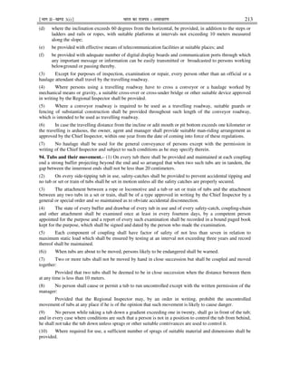 ¹Hkkx IIµ[k.M 3(i)º Hkkjr dk jkti=k % vlk/kj.k 213
(d) where the inclination exceeds 60 degrees from the horizontal, be provided, in addition to the steps or
ladders and rails or ropes, with suitable platforms at intervals not exceeding 10 meters measured
along the slope;
(e) be provided with effective means of telecommunication facilities at suitable places; and
(f) be provided with adequate number of digital display boards and communication ports through which
any important message or information can be easily transmitted or broadcasted to persons working
belowground or passing thereby.
(3) Except for purposes of inspection, examination or repair, every person other than an official or a
haulage attendant shall travel by the travelling roadway.
(4) Where persons using a travelling roadway have to cross a conveyor or a haulage worked by
mechanical means or gravity, a suitable cross-over or cross-under bridge or other suitable device approved
in writing by the Regional Inspector shall be provided.
(5) Where a conveyor roadway is required to be used as a travelling roadway, suitable guards or
fencing of substantial construction shall be provided throughout such length of the conveyor roadway,
which is intended to be used as travelling roadway.
(6) In case the travelling distance from the incline or adit mouth or pit bottom exceeds one kilometer or
the travelling is arduous, the owner, agent and manager shall provide suitable man-riding arrangement as
approved by the Chief Inspector, within one year from the date of coming into force of these regulations.
(7) No haulage shall be used for the general conveyance of persons except with the permission in
writing of the Chief Inspector and subject to such conditions as he may specify therein.
94. Tubs and their movement.– (1) On every tub there shall be provided and maintained at each coupling
end a strong buffer projecting beyond the end and so arranged that when two such tubs are in tandem, the
gap between the innermost ends shall not be less than 20 centimeters.
(2) On every side-tipping tub in use, safety-catches shall be provided to prevent accidental tipping and
no tub or set or train of tubs shall be set in motion unless all the safety catches are properly secured.
(3) The attachment between a rope or locomotive and a tub or set or train of tubs and the attachment
between any two tubs in a set or train, shall be of a type approved in writing by the Chief Inspector by a
general or special order and so maintained as to obviate accidental disconnection.
(4) The state of every buffer and drawbar of every tub in use and of every safety-catch, coupling-chain
and other attachment shall be examined once at least in every fourteen days, by a competent person
appointed for the purpose and a report of every such examination shall be recorded in a bound paged book
kept for the purpose, which shall be signed and dated by the person who made the examination.
(5) Each component of coupling shall have factor of safety of not less than seven in relation to
maximum static load which shall be ensured by testing at an interval not exceeding three years and record
thereof shall be maintained.
(6)) When tubs are about to be moved, persons likely to be endangered shall be warned.
(7) Two or more tubs shall not be moved by hand in close succession but shall be coupled and moved
together:
Provided that two tubs shall be deemed to be in close succession when the distance between them
at any time is less than 10 meters.
(8) No person shall cause or permit a tub to run uncontrolled except with the written permission of the
manager:
Provided that the Regional Inspector may, by an order in writing, prohibit the uncontrolled
movement of tubs at any place if he is of the opinion that such movement is likely to cause danger.
(9) No person while taking a tub down a gradient exceeding one in twenty, shall go in front of the tub;
and in every case where conditions are such that a person is not in a position to control the tub from behind,
he shall not take the tub down unless sprags or other suitable contrivances are used to control it.
(10) Where required for use, a sufficient number of sprags of suitable material and dimensions shall be
provided.
 