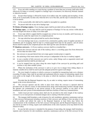 214 THE GAZETTE OF INDIA : EXTRAORDINARY [PART II—SEC. 3(i)]
(11) Every tub while standing on a track having a gradient of more than one in twenty shall unless held
effectively by brakes or securely coupled to a haulage rope or locomotive, be effectively blocked, chained
or otherwise secured.
(12) Except where haulage is effected by means of an endless rope, the coupling and uncoupling of tubs
shall, as far as practicable, be done only when the tub or set of the tubs, and the rope if connected to the set,
is not in motion.
(13) As far as practicable, tubs shall not be coupled or uncoupled on a gradient.
(14) No person shall ride on any tub or haulage rope.
95. Brakes of haulage engines.- Every haulage engine shall be provided with an effective brake.
96. Haulage ropes.– (1) No rope shall be used for purposes of haulage if it has any serious visible defect
over any length orits factor of safety is less than eight.
(2) Every rope which is capped shall be recapped once at least in every six months, and if necessary, at
shorter intervals, under the supervision of a competent person.
(3) No rope which has been spliced shall be used in direct haulages.
(4) For every haulage rope in use, a record of size, construction, quality, name of supplier and dates of
installation and of recapping shall be kept in a bound paged book kept for the purpose, and all entries
therein shall be made by the competent person who shall sign the same and date his signature.
97. Roadway conveyors.– (1) Every roadway conveyor shall be so installed that –
(a) between the conveyor and one side of the roadway, there is a travelling space free from obstruction
not less than one meter wide;
(b) the conveyor or any part thereof does not scrape against wooden props or supports;
(c) the anchoring of the return station of the conveyor is independent of the face or roadway support;
(d) in case a number of belt conveyors are used in series, safety fittings such as sequential control and
sequential interlock shall be provided; and
(e) it can be stopped from any place along the entire length of the conveyor by providing pull cord
switches or any other suitable system.
(2) Where the inclination of the conveyor is such as to give rise to danger from sliding objects or
material, suitable device shall be used to provide adequate protection against such danger.
(3) On every length of roadway in which a conveyor is installed for transporting loads over a distance
exceeding 30 meters, there shall be provided and maintained effective means of transmitting signals from
every point on the length of the roadway to the place at which the machinery working the conveyor is
operated:
Provided that the Regional Inspector may, by an order in writing, require means of transmitting
signals in the reverse direction also.
(4) The conveyor operator and the cabin or place from where the conveyor is operated shall be
provided with an effective means of telecommunication along with broadcasting facilities through which
the operator can communicate to any person present in the conveyor roadway at any place of the
installation and such system of telecommunication shall have facilities of both way communications.
(5) Audio-visual pre-start warning alarm shall also be provided in the entire length of the roadway
conveyor so as to warn persons of imminent dangers due to starting of the belt conveyor.
(6) The manager shall formulate a code of practice for safe installation, operation, maintenance and use
of belt conveyor belowground including extension of belt conveyor and shifting it from one place in the
mine to another and submit the same to the Regional Inspector at least thirty days before the
commencement of the installation of the belt conveyor belowground; and the Regional Inspector may, at
any time by an order in writing, require such modifications in the code of practice as he may think fit in the
interest of safety.
(7) In case the belt conveyor is intended for the purpose of man-riding, the manager shall formulate a
separate code of practice for safe installation, operation, maintenance and use of the belt conveyor for the
 