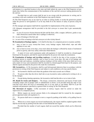 ¹Hkkx IIµ[k.M 3(i)º Hkkjr dk jkti=k % vlk/kj.k 215
said purpose in a specified location in the mine and shall submit the same to the Chief Inspector at least
ninety days before the commencement of the installation of the said belt conveyor seeking permission for
the said use:
Provided that no such system shall be put in use except with the permission in writing and in
accordance with such conditions as the Chief Inspector may specify therein.
(8) The Chief Inspector may at any time by an order in writing modify or revoke the permission granted
under the proviso to sub-regulation (7) as he may think fit in the interest of safety of persons using the
same.
(9) The manager and engineer shall both be responsible for implementation of the code of practice.
(10) Adequate arrangement shall be provided in the belt conveyor to ensure that it gets automatically
stopped,-
(a) in case of excessive friction between the belt and the drum, roller, scrapper, deflectors, guides or any
other obstruction caused either due to spillage or otherwise;
(b) in case of breakage of the belt; and
(c) in case of fire or heating in the belt conveyor or in the vicinity thereof.
98. Examination of haulage engines.– (1) It shall be the duty of a competent person to examine carefully-
(a) once at least in every twenty-four hours, every haulage engine, brake-wheel, rope and other
appliance in use; and
(b) once at least in every seven days, every track where the haulage is effected by means of mechanical
power or gravity, and every safety contrivance fitted thereon.
(2) A report of every such examination under sub-regulation (1) shall be recorded in a bound paged
book kept for the purpose, and shall be signed and dated by the person who made the examination.
99. Examination of haulage and travelling roadways.– It shall be the duty of the overman or other
competent person to examine carefully, once at least in every seven days, the state of all haulage and
travelling roads and roadways, including roadways leading to all the outlets of the mine which are in use
and a report of every such examination shall be recorded in a bound paged book kept for the purpose, and
shall be signed and dated by the person who made the examination.
100. Locomotives.– (1) No locomotive shall be used belowground otherwise than in accordance with the
permission in writing of the Chief Inspector and subject to such conditions as he may specify therein.
(2) No locomotive shall be used where the gradient of the track exceeds one in fifteen.
(3) No person other than the driver shall ride on any locomotive unless authorised in writing to do so
by the manager.
(4) Except during shunting operations, the locomotive shall lead the tubs or set or train of tubs.
101. Roads for trucks and dumpers. – The design, construction, dimensions and layout of haul roads
(including ramps) and of parapet walls or embankments or berms, to be provided along the edge of any
road that exists above the level of surrounding area or of any spoil or coal dump, shall be as per the
standards and parameters specified in a general order in writing, by the Chief Inspector.
102. Movement of wagons.– (1)The movement of railway wagons shall be carried on under the
supervision of a competent person.
(2) Before wagons are moved, persons likely to be endangered shall be warned by the competent
person appointed under sub-regulation (1).
(3) No person shall move or attempt to move a wagon by pushing at the buffer, or by pulling from in
front.
(4) Where two or more wagons are moved simultaneously, the wagons shall be coupled together which
shall be moved only by pushing from the sides or from behind the last wagon:
Provided that the number of such wagons shall not exceed the number which can be effectively
controlled.
 