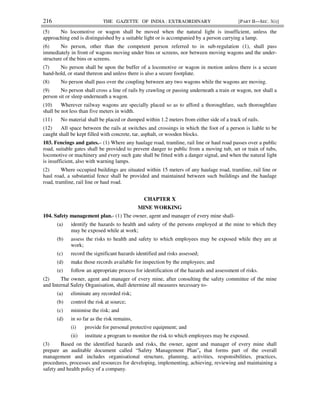 216 THE GAZETTE OF INDIA : EXTRAORDINARY [PART II—SEC. 3(i)]
(5) No locomotive or wagon shall be moved when the natural light is insufficient, unless the
approaching end is distinguished by a suitable light or is accompanied by a person carrying a lamp.
(6) No person, other than the competent person referred to in sub-regulation (1), shall pass
immediately in front of wagons moving under bins or screens, nor between moving wagons and the under-
structure of the bins or screens.
(7) No person shall be upon the buffer of a locomotive or wagon in motion unless there is a secure
hand-hold, or stand thereon and unless there is also a secure footplate.
(8) No person shall pass over the coupling between any two wagons while the wagons are moving.
(9) No person shall cross a line of rails by crawling or passing underneath a train or wagon, nor shall a
person sit or sleep underneath a wagon.
(10) Wherever railway wagons are specially placed so as to afford a thoroughfare, such thoroughfare
shall be not less than five meters in width.
(11) No material shall be placed or dumped within 1.2 meters from either side of a track of rails.
(12) All space between the rails at switches and crossings in which the foot of a person is liable to be
caught shall be kept filled with concrete, tar, asphalt, or wooden blocks.
103. Fencings and gates.– (1) Where any haulage road, tramline, rail line or haul road passes over a public
road, suitable gates shall be provided to prevent danger to public from a moving tub, set or train of tubs,
locomotive or machinery and every such gate shall be fitted with a danger signal, and when the natural light
is insufficient, also with warning lamps.
(2) Where occupied buildings are situated within 15 meters of any haulage road, tramline, rail line or
haul road, a substantial fence shall be provided and maintained between such buildings and the haulage
road, tramline, rail line or haul road.
CHAPTER X
MINE WORKING
104. Safety management plan.- (1) The owner, agent and manager of every mine shall-
(a) identify the hazards to health and safety of the persons employed at the mine to which they
may be exposed while at work;
(b) assess the risks to health and safety to which employees may be exposed while they are at
work;
(c) record the significant hazards identified and risks assessed;
(d) make those records available for inspection by the employees; and
(e) follow an appropriate process for identification of the hazards and assessment of risks.
(2) The owner, agent and manager of every mine, after consulting the safety committee of the mine
and Internal Safety Organisation, shall determine all measures necessary to-
(a) eliminate any recorded risk;
(b) control the risk at source;
(c) minimise the risk; and
(d) in so far as the risk remains,
(i) provide for personal protective equipment; and
(ii) institute a program to monitor the risk to which employees may be exposed.
(3) Based on the identified hazards and risks, the owner, agent and manager of every mine shall
prepare an auditable document called “Safety Management Plan”, that forms part of the overall
management and includes organisational structure, planning, activities, responsibilities, practices,
procedures, processes and resources for developing, implementing, achieving, reviewing and maintaining a
safety and health policy of a company.
 
