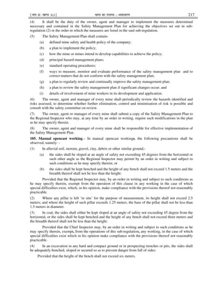 ¹Hkkx IIµ[k.M 3(i)º Hkkjr dk jkti=k % vlk/kj.k 217
(4) It shall be the duty of the owner, agent and manager to implement the measures determined
necessary and contained in the Safety Management Plan for achieving the objectives set out in sub-
regulation (2) in the order in which the measures are listed in the said sub-regulation.
(5) The Safety Management Plan shall contain-
(a) defined mine safety and health policy of the company;
(b) a plan to implement the policy;
(c) how the mine or mines intend to develop capabilities to achieve the policy;
(d) principal hazard management plans;
(e) standard operating procedures;
(f) ways to measure, monitor and evaluate performance of the safety management plan and to
correct matters that do not conform with the safety management plan;
(g) a plan to regularly review and continually improve the safety management plan;
(h) a plan to review the safety management plan if significant changes occur; and
(i) details of involvement of mine workers in its development and application.
(6) The owner, agent and manager of every mine shall periodically review the hazards identified and
risks assessed, to determine whether further elimination, control and minimisation of risk is possible and
consult with the safety committee on review.
(7) The owner, agent or manager of every mine shall submit a copy of the Safety Management Plan to
the Regional Inspector who may, at any time by an order in writing, require such modifications in the plan
as he may specify therein.
(8) The owner, agent and manager of every mine shall be responsible for effective implementation of
the Safety Management Plan.
105. Manual opencast working.– In manual opencast workings, the following precautions shall be
observed, namely: -
(1) In alluvial soil, morum, gravel, clay, debris or other similar ground,-
(a) the sides shall be sloped at an angle of safety not exceeding 45 degrees from the horizontal or
such other angle as the Regional Inspector may permit by an order in writing and subject to
such conditions as he may specify therein; or
(b) the sides shall be kept benched and the height of any bench shall not exceed 1.5 meters and the
breadth thereof shall not be less than the height:
Provided that the Regional Inspector may, by an order in writing and subject to such conditions as
he may specify therein, exempt from the operation of this clause in any working in the case of which
special difficulties exist, which, in his opinion, make compliance with the provisions thereof not reasonably
practicable.
(2) Where any pillar is left ‘in situ’ for the purpose of measurement, its height shall not exceed 2.5
meters; and where the height of such pillar exceeds 1.25 meters, the base of the pillar shall not be less than
1.5 meters in diameter.
(3) In coal, the sides shall either be kept sloped at an angle of safety not exceeding 45 degree from the
horizontal, or the sides shall be kept benched and the height of any bench shall not exceed three meters and
the breadth thereof shall not be less than the height:
Provided that the Chief Inspector may, by an order in writing and subject to such conditions as he
may specify therein, exempt, from the operations of this sub-regulation, any working, in the case of which
special difficulties exist which in his opinion make compliance with the provisions thereof not reasonably
practicable.
(4) In an excavation in any hard and compact ground or in prospecting trenches or pits, the sides shall
be adequately benched, sloped or secured so as to prevent danger from fall of sides:
Provided that the height of the bench shall not exceed six meters.
 