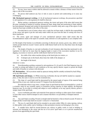 218 THE GAZETTE OF INDIA : EXTRAORDINARY [PART II—SEC. 3(i)]
(5) No tree, loose stone or debris shall be allowed to remain within a distance of three meters from the
edge or side of the excavation.
(6) No person shall undercut any face or side or cause or permit such undercutting as to cause any
overhanging.
106. Mechanised opencast working.- (1) In all mechanised opencast workings, the precautions specified
in sub-regulation (2) to sub-regulation (6) shall be observed.
(2) Before starting a mechanised opencast working, the owner and agent of the mine shall ensure that
the mine, including its method of working, ultimate pit slope, dump slope and monitoring of slope stability,
has been planned, designed and worked as determined by a scientific study and a copy of the report of such
study has been kept available in the office of the mine:
Provided that in case of mines where such a study has not been made, it shall be the responsibility
of the owner and agent to get the said study made within one year from the date of coming into force of
these regulations.
(3) The owner, agent and manager of every mechanised opencast mines shall ensure that the
recommendations made in the report of scientific study referred to in sub-regulation (2) are complied with.
(4) The height of the benches in overburden consisting of alluvial soil, morum, gravel, clay, debris or other
similar ground shall not exceed 3 meters and the width thereof shall not be less than three times the height
of the bench.
(5) The height of benches in coal and overburden of rock formation other than that mentioned in sub-
regulation (4) shall not be more than the digging height or reach of the excavation machine in use for
digging, excavation or removal, and the width thereof shall not be less than -
(a) the width of the widest machine plying on the bench plus two meters; or
(b) if dumpers ply on the bench, three times the width of the dumper; or
(c) the height of the bench,
whichever is more.
(6) Notwithstanding anything contained in sub-regulations (2), (4) and (5), the Chief Inspector may, by
an order in writing and subject to such conditions as he may specify therein, require or permit the height
and width of benches in variance with aforesaid.
107. Reclamation.- All excavations made by opencast mining shall be suitably reclaimed by back filling
or by any other means.
108. Spoil-banks and dumps.- (1) While removing overburden, the top soil shall be stacked at a separate
place, so that, the same is used to cover the reclaimed area.
(2) The slope of a spoil bank shall be determined by the natural angle of repose of the material being
deposited but, in any case, shall not exceed 37.5 degrees from the horizontal:
Provided that where in any mine, a steeper slope of spoil bank has been recommended as a result of
a scientific study by any scientific agency or institution, having expertise in slope stability, the Regional
Inspector may, by an order in writing and subject to such conditions as he may specify therein, permit a
steeper slope of the spoil bank.
(3) Loose overburden and other such materials from opencast workings or other rejects from washeries
or from other sources shall be dumped in such a manner that there is no possibility of dumped material
sliding.
(4) Any spoil bank exceeding 30 metre in height shall be benched so that no bench exceeds 30 metre in
height and the overall slope shall not exceed 1 vertical to 1.5 horizontal.
(5) The toe of a spoil-bank shall not be extended to any point within 100m of a mine opening, railway
or other public works, public road or building or other permanent structure not belonging to the owner.
(6) A suitable fence shall be erected between any railway or public works or road or building or
structure not belonging to the owner and the toe of an active spoil bank so as to prevent unauthorised
persons from approaching the spoil-bank.
 