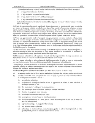 ¹Hkkx IIµ[k.M 3(i)º Hkkjr dk jkti=k % vlk/kj.k 165
Provided that where the owner of a mine is a firm or other association of individuals, a change –
(i) of any partner in the case of a firm;
(ii) of any member in the case of an association;
(iii) of any director in the case of a public company; or
(iv) of any shareholder in the case of a private company,
shall also be intimated to the Chief Inspector and the Regional Inspector, within seven days from the
date of the change.
(2) When the ownership of a mine is transferred, the previous owner or his agent shall make over to the
new owner or his agent, within a period of seven days of the transfer of ownership, all plans, sections,
reports, registers and other records maintained in pursuance of the Act and of the regulations, or orders
made thereunder, and all correspondence relating to the working of the mine relevant thereto; and when the
requirements of this clause have been duly complied with, both the previous and the new owners or their
respective agents shall forthwith inform the Chief Inspector and the Regional Inspector in writing.
(3) When any appointment is made of an agent, manager, engineer, surveyor, ventilation officer, safety
officer, or assistant manager or when the employment of any such person is terminated or any such person
leaves the said employment, or when any change occurs in the address of any agent or manager, the owner,
agent or manager shall, within seven days from the date of such appointment, termination or change, give
to the Chief Inspector and the Regional Inspector a notice in the Form and method as may be specified by
the Chief Inspector for the purpose.
(4) The owner of a mine shall submit in writing to the Chief Inspector and the Regional Inspector, a
statement showing the name and designation of every person authorised to act on behalf of the owner in
respect of management, control, supervision or direction of the mine.
(5) The statement referred to in sub-regulation (4) shall state the responsibilities of every such person and
the matters in respect of which he is authorised to act on behalf of the owner.
(6) Every person referred to in sub-regulation (4) shall be an agent for the mine or group of mines, as the
case may be, in respect of the responsibilities as specified in the statement referred therein.
(7) Any change, addition or alteration in the names or other particulars of the statement referred to in sub-
regulation (4) shall be reported in writing to the Chief Inspector and Regional Inspector within seven days
from the date of change, addition or alteration.
8. Notice of dangerous occurrence or accident.- (1) When there occurs in or about a mine,
(a) an accident causing loss of life or serious bodily injury in connection with any mining operation; or
(b) a readily identifiable event with potential to cause an injury to persons at work, hereinafter referred
to as “dangerous occurrence”, such as –
(i) an explosion or ignition;
(ii) a spontaneous heating or outbreak of fire, or appearance of smoke, or other indication of
heating or outbreak of fire;
(iii) fire in any part of workings or in any machinery;
(iv) fall from height of any excavation, loading or transport machinery;
(v) bursting of equipment under pressure;
(vi) an influx of inflammable or noxious gases;
(vii) an irruption or inrush of water or other liquid matter;
(viii) an instantaneous failure of a pillar, part of a pillar or several pillars of coal (i.e., a ‘bump’) in
working below ground;
(ix) a premature collapse of any part of the working;
(x) any accident due to explosives;
(xi) a breakage or fracture of rope, chain, headgear, pulley or axle or bearing thereof, or other
gear by which persons or materials are lowered or raised;
 