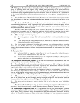 222 THE GAZETTE OF INDIA : EXTRAORDINARY [PART II—SEC. 3(i)]
117. Pointing out of contraventions during inspections.- (1) If the Chief Inspector or an Inspector,
during his inspection of any mine, finds or comes to know about contravention of any of the provision of
the Act or the regulations, rules, bye-laws or orders made thereunder, he shall enter such contravention in
an interleaved, paged and bound register maintained in a Form as may be specified by the Chief Inspector
for the purpose, and shall also point out such contravention to the owner, agent or manager, if present on
the spot.
(2) The Chief Inspector or the Inspector making the entry of the contraventions in the register referred
to in sub-regulation (1) shall duly sign such entries with date, and take a carbon copy of the entries for his
record:
Provided that the Chief Inspector or the Inspector need not enter such contravention which require
confirmation after a survey or further examination, and he may subsequently intimate the owner, agent or
manager, specifying the contravention, if confirmed, and also any other contraventions which were, by
inadvertence, not entered in the said register:
Provided further that an entry made in the register or the absence of an entry therein, as also a
communication in pursuance with the first proviso or absence thereof, shall not in any way limit the duties
or obligations of a person under the Act or the regulations, rules, bye-laws or orders made thereunder.
(3) When an entry is made in the register, –
(a) the owner, agent and manager shall each be deemed to know what is contained in that entry;
and
(b) a copy thereof shall be displayed within one day of the date of such entry on the notice board
of the mine for not less than fifteen days.
(4) The owner, agent or manager of the mine shall return one copy, within a period not exceeding
fifteen days from the date of the entry, to the Chief Inspector or the Inspector who made the entry with
remarks thereon showing the action taken to remedy the contravention and the date on which such action
was taken.
(5) The register shall–
(a) be kept available for inspection in the office of the mine for a period of at least three years
after the date of making of the last entry in it; and
(b) not be removed therefrom before the expiry of the said period, except by or with the previous
approval in writing of the Regional Inspector.
118. Multi-section and contiguous working.- (1) No work in a higher seam or section shall be done over
an area in a lower seam or section which may collapse.
(2) No working shall be made in more than one section in any seam, nor shall workings be made in any
two seams lying within nine meters of each other, without the prior permission in writing of the Chief
Inspector and subject to such conditions as he may specify therein.
(3) Every application for permission under sub-regulation (2) shall be accompanied by two copies of a
plan showing the proposed layout of the workings, section of the seam or seams, the depth of the seams
from the surface, the rate and direction of dip, the proposed dimensions of pillars and galleries in each seam
or section, and the thickness of the parting between the seams or sections.
(4) Where two or more such seams or sections are worked in a mine, the pillars in one seam or section
shall, as far as practicable, be vertically above or below the pillars in the other seam or section unless the
strata are inclined at an angle of more than 30 degrees from the horizontal.
(5) The parting left between any two seams or sections shall not be less than three meters in thickness
at any place:
Provided that the Chief Inspector may, by an order in writing and subject to such conditions as he
may specify therein, permit or require a smaller or greater thickness of parting, as the case may be.
119. Working under railways and roads, etc.– (1) No working shall be made and no work of extraction
or reduction of pillars shall be conducted at, or extended to, any point within 45 meters of any railway, or
of any public works in respect of which this regulation is applicable by reason of any general or special
order of the Central Government, or of any public road or building, or of other permanent structure not
 