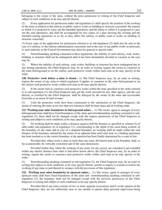 ¹Hkkx IIµ[k.M 3(i)º Hkkjr dk jkti=k % vlk/kj.k 223
belonging to the owner of the mine, without the prior permission in writing of the Chief Inspector and
subject to such conditions as he may specify therein.
(2) Every application for permission under sub-regulation (1) shall specify the position of the working
of the mine in relation to the railway or public road or works or building or structure concerned, the manner
in which it is proposed to carry out the intended operations, and the limits to which it is proposed to carry
out the said operations; and shall be accompanied by two copies of a plan showing the existing and the
intended mining operations in so far as they affect the railway or public road or works or building or
structure concerned.
(3) Every copy of the application for permission referred to in sub-regulation (2) shall also be sent in the
case of a railway, to the railway administration concerned; and in the case of any public works as aforesaid,
to such authority as the Central Government may direct by general or special order.
(4) Notwithstanding anything contained in these regulations, the stability of such railway, road, works,
building or structure shall not be endangered until it has been dismantled, diverted or vacated, as the case
may be.
(5) Where the stability of such railway, road, works, buildings or structure has been endangered due to
any mining operations, the Chief Inspector may, by an order in writing, require the owner to construct in
the mine belowground or on the surface such protective works within such time as he may specify in the
order.
120. Protective work before a mine is closed.- (1) The Chief Inspector may, by an order in writing,
require the owner of any mine to which regulation 5 applies, to construct in the mine belowground or on
the surface such protective works within such time as he may specify therein.
(2) If the owner fails to construct such protective works within the time specified in the order referred
to in sub-regulation (1), the Chief Inspector may get the work executed by any other agency, and the cost
thereof, as certified by the Chief Inspector, shall be defrayed by the owner of the mine and recoverable
from him as an arrear of land revenue.
(3) Until the protective work have been constructed to the satisfaction of the Chief Inspector, the
means of entering the mine at not less than two entrances shall be kept intact and in working order.
121. Working near mine boundaries in belowground mines.– (1) The owner, agent or manager of every
belowground mine shall have fixed boundaries of the mine and notwithstanding anything contained in sub-
regulation (2), these shall not be changed except with the express permission of the Chief Inspector in
writing and subject to such conditions as he may specify therein.
(2) No working shall be made within a distance equal to half the distance as specified in column (5) of
table under sub-regulation (4) of regulation 111, corresponding to the depth of the seam being worked, of
the boundary of any mine and in case of a disputed boundary no working shall be made within the said
distance of the boundary claimed by the owner of an adjacent mine until such time as a binding agreement
has been reached as to the correct boundary or the question has been finally determined by a court of law:
Provided that, where work is done in more than one seam, the barrier kept at the boundary shall, as
far as practicable, be vertically coincident and of the same dimensions:
Provided further that, where the working of any seam, for any reason, are extended or get extended
within any shorter distance than what is laid down herein above, the Chief Inspector may, by an order in
writing, require the owner to construct such protective works within such time as he may specify in the
order.
(3) Notwithstanding anything contained in sub-regulation (2), the Chief Inspector may, by an order in
writing and subject to such conditions as he may specify therein, permit or require to extend or restrict the
working of any mine or part thereof in variance with the provisions of this regulation.
122. Working near mine boundaries in opencast mines.– (1) The owner, agent or manager of every
opencast mine shall have fixed boundaries of the mine and notwithstanding anything contained in sub-
regulation (2), the boundary shall not be changed except with the previous permission of the Chief
Inspector in writing and subject to such conditions as he may specify therein:
Provided that if any mine consists of two or more separate excavations and if, in the opinion of the
Chief Inspector, they are not sufficiently near to one another to permit daily personal supervision being
 