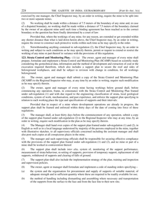 224 THE GAZETTE OF INDIA : EXTRAORDINARY [PART II—SEC. 3(i)]
exercised by one manager, the Chief Inspector may, by an order in writing, require the mine to be split into
two or more separate mines.
(2) No working shall be made within a distance of 7.5 meters of the boundary of any mine and, in case
of a disputed boundary, no working shall be made within a distance of 7.5 meters of the boundary claimed
by the owner of an adjacent mine until such time a binding agreement has been reached as to the correct
boundary or the question has been finally determined by a court of law:
Provided that, where the workings of any mine, for any reason, are extended or get extended within
any shorter distance than what is laid down herein above, the Chief Inspector may, by an order in writing,
require the owner to construct such protective works within such time as he may specify in the order.
(3) Notwithstanding anything contained in sub-regulation (2), the Chief Inspector may, by an order in
writing and subject to such conditions as he may specify therein, permit or require to extend or restrict the
working of any mine or part thereof in variance with the provisions of this regulation.
123. Strata Control and Monitoring Plan.– (1) (a) The owner, agent and manager of every mine shall
prepare, formulate and implement a Strata Control and Monitoring Plan (SCAMP) based on scientific study
considering the geotechnical data, information and the method of development and extraction of coal or the
excavation required therefrom, which also includes a support plan to secure the roof and sides of
belowground workplaces, and shall be subject to revision with change in condition, for all workings
belowground.
(b) The owner, agent and manager shall submit a copy of the Strata Control and Monitoring Plan
(SCAMP) to the Regional Inspector who may, at any time by an order in writing, require such modification
as he may specify therein.
(2) The owner, agent and manager of every mine having workings below ground shall, before
commencing any operation, frame, in consonance with the Strata Control and Monitoring Plan framed
under sub-regulation (1) and with due regard to the engineering classification of strata, local geological
conditions, system of work, mechanisation, and past experience, and enforce the support plan specifying in
relation to each working place the type and specifications of supports and their intervals:
Provided that in respect of a mine where development operations are already in progress, the
support plan shall be framed and enforced within thirty days of the date of coming into force of these
regulations.
(3) The manager shall, at least thirty days before the commencement of any operation, submit a copy
of the support plan framed under sub-regulation (2) to the Regional Inspector who may at any time, by an
order in writing, require such modification in the plan as he may specify therein.
(4) The Manager shall hand over copies of the support plan framed under sub-regulation (1) and (2), in
English as well as in a local language understood by majority of the persons employed in the mine, together
with illustrative sketches, to all supervisory officials concerned including the assistant manager and shall
also post such copies at all conspicuous places in the mine.
(5) The manager and such supervising officials shall be responsible for securing effective compliance
with the provisions of the support plan framed under sub-regulation (1) and (2), and no mine or part of a
mine shall be worked in contravention thereof.
(6) The support plan shall include inter alia, system of, monitoring of the support performance,
measurement of strata behaviour, re-setting of supports, provision of temporary support, replacement of old
supports, withdrawal of supports and clearing of falls of ground.
(7) The support plan shall also include the implementation strategy of the plan, training and inspection
and supervision policies.
(8) The owner, agent or manager shall formulate and implement a code of standing orders specifying –
(a) the system and the organisation for procurement and supply of supports of suitable material, of
adequate strength and in sufficient quantity where these are required to be readily available for use;
(b) the method of handling including dismantling and assembling where necessary and transportation
of the supports from the surface to the face and from the face line to their new site;
 