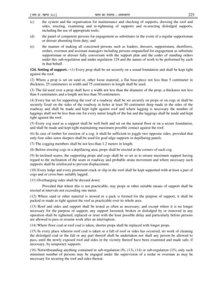 ¹Hkkx IIµ[k.M 3(i)º Hkkjr dk jkti=k % vlk/kj.k 225
(c) the system and the organisation for maintenance and checking of supports, dressing the roof and
sides, erecting, examining and re-tightening of supports and re-erecting dislodged supports,
including the use of appropriate tools;
(d) the panel of competent persons for engagement as substitutes in the event of a regular supportsman
or dresser absenting from duty; and
(e) the manner of making all concerned persons such as loaders, dressers, supportsmen, shortfirers,
sirdars, overmen and assistant managers including persons empanelled for engagement as substitute
supportsman or dresser fully conversant with the support plan and the codes of standing orders
under this sub-regulation and under regulation 129 and the nature of work to be performed by each
in that behalf.
124. Setting of support.– (1) Every prop shall be set securely on a sound foundation and shall be kept tight
against the roof.
(2) Where a prop is set on sand or, other loose material, a flat base-piece not less than 5 centimeter in
thickness, 25 centimeters in width and 75 centimeters in length shall be used.
(3) The lid used over a prop shall have a width not less than the diameter of the prop, a thickness not less
than 8 centimeters and a length not less than 50 centimeters.
(4) Every bar set for supporting the roof of a roadway shall be set securely on props or on cogs or shall be
securely fixed on the sides of the roadway in holes at least 50 centimeter deep made in the sides of the
roadway and shall be made and kept tight against roof and where lagging is necessary the number of
laggings shall not be less than one for every meter length of the bar and the laggings shall be made and kept
tight against the roof.
(5) Every cog used as a support shall be well built and set on the natural floor or on a secure foundation,
and shall be made and kept tight maintaining maximum possible contact against the roof.
(6) In case of timber for erection of a cog, it shall be sufficient to joggle two opposite sides, provided that
only four sides sawn sleepers shall be used for goaf edge supports in depillaring panels.
(7) The cogging members shall be not less than 1.2 meters in length.
(8) Before erecting cogs in a depillaring area, props shall be erected at the corners of each cog.
(9) In inclined seams, the supporting props and cogs shall be so set as to ensure maximum support having
regard to the inclination of the seam or roadway and probable strata movement and where necessary such
supports shall be reinforced to prevent displacement.
(10) Every ledge and every prominent crack or slip in the roof shall be kept supported with at least a pair of
cogs and or cross-bars suitably lagged.
(11) Overhanging sides shall be dressed down:
Provided that where this is not practicable, stay props or other suitable means of support shall be
erected at intervals not exceeding one meter.
(12) Where sand or other material is stowed or a pack is formed for the purpose of support, it shall be
packed or made as tight against the roof as practicable over its whole area.
(13) Roof and sides and support shall be tested as often as necessary; and except where it is no longer
necessary for the purpose of support, any support loosened, broken or dislodged by or removed in any
operation shall be tightened, replaced or reset with the least possible delay and particularly before persons
are allowed to pass or resume work after an interruption.
(14) Where floor coal or roof coal is taken, shorter props shall be replaced with longer props.
(15) In every place wherein roof coal is taken or a fall of roof or sides has occurred, no work of cleaning
the dislodged coal or the fall or any part thereof shall be undertaken nor shall any person be allowed to
pass, until the newly exposed roof and sides in the vicinity thereof have been examined and made safe, if
necessary, by temporary supports.
(16) Notwithstanding anything contained in sub-regulation (9), (13), (14) or sub-regulation (15), only such
minimum number of persons may be engaged under the supervision of a sirdar or overman as may be
necessary for securing the roof and sides thereat.
 