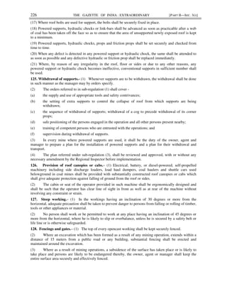 226 THE GAZETTE OF INDIA : EXTRAORDINARY [PART II—SEC. 3(i)]
(17) Where roof bolts are used for support, the bolts shall be securely fixed in place.
(18) Powered supports, hydraulic chocks or link-bars shall be advanced as soon as practicable after a web
of coal has been taken off the face so as to ensure that the area of unsupported newly exposed roof is kept
to a minimum.
(19) Powered supports, hydraulic chocks, props and friction props shall be set securely and checked from
time to time.
(20) When any defect is detected in any powered support or hydraulic chock, the same shall be attended to
as soon as possible and any defective hydraulic or friction prop shall be replaced immediately.
(21) Where, by reason of any irregularity in the roof, floor or sides or due to any other reasons, any
powered support or hydraulic chock becomes ineffective, conventional supports in sufficient number shall
be used.
125. Withdrawal of supports.- (1) Whenever supports are to be withdrawn, the withdrawal shall be done
in such manner as the manager may by orders specify.
(2) The orders referred to in sub-regulation (1) shall cover -
(a) the supply and use of appropriate tools and safety contrivances;
(b) the setting of extra supports to control the collapse of roof from which supports are being
withdrawn;
(c) the sequence of withdrawal of supports; withdrawal of a cog to precede withdrawal of its corner
props;
(d) safe positioning of the persons engaged in the operation and all other persons present nearby;
(e) training of competent persons who are entrusted with the operations; and
(f) supervision during withdrawal of supports.
(3) In every mine where powered supports are used, it shall be the duty of the owner, agent and
manager to prepare a plan for the installation of powered supports and a plan for their withdrawal and
transport.
(4) The plan referred under sub-regulation (3), shall be reviewed and approved, with or without any
necessary amendment by the Regional Inspector before implementation.
126. Provision of roof canopies or cabs.– (1) Electrical, battery, or diesel-powered, self-propelled
machinery including side discharge loaders, load haul dumpers, coal haulers and shuttle cars used
belowground in coal mines shall be provided with substantially constructed roof canopies or cabs which
shall give adequate protection against falling of ground from the roof or sides.
(2) The cabin or seat of the operator provided in such machine shall be ergonomically designed and
shall be such that the operator has clear line of sight in front as well as at rear of the machine without
involving any constraint or strain.
127. Steep working.– (1) In the workings having an inclination of 30 degrees or more from the
horizontal, adequate precaution shall be taken to prevent danger to persons from falling or rolling of timber,
tools or other appliances or material.
(2) No person shall work or be permitted to work at any place having an inclination of 45 degrees or
more from the horizontal, where he is likely to slip or overbalance, unless he is secured by a safety belt or
life line or is otherwise safeguarded.
128. Fencings and gates.– (1) The top of every opencast working shall be kept securely fenced.
(2) Where an excavation which has been formed as a result of any mining operation, extends within a
distance of 15 meters from a public road or any building, substantial fencing shall be erected and
maintained around the excavation.
(3) Where as a result of mining operations, a subsidence of the surface has taken place or is likely to
take place and persons are likely to be endangered thereby, the owner, agent or manager shall keep the
entire surface area securely and effectively fenced.
 