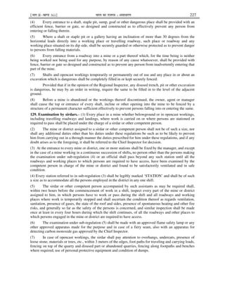 ¹Hkkx IIµ[k.M 3(i)º Hkkjr dk jkti=k % vlk/kj.k 227
(4) Every entrance to a shaft, staple pit, sump, goaf or other dangerous place shall be provided with an
efficient fence, barrier or gate, so designed and constructed as to effectively prevent any person from
entering or falling therein.
(5) Where a shaft or staple pit or a gallery having an inclination of more than 30 degrees from the
horizontal leads directly into a working place or travelling roadway, such place or roadway and any
working place situated on its dip side, shall be securely guarded or otherwise protected as to prevent danger
to persons from falling materials.
(6) Every entrance from a roadway into a mine or a part thereof which, for the time being is neither
being worked nor being used for any purpose, by reason of any cause whatsoever, shall be provided with
fence, barrier or gate so designed and constructed as to prevent any person from inadvertently entering that
part of the mine.
(7) Shafts and opencast workings temporarily or permanently out of use and any place in or about an
excavation which is dangerous shall be completely filled in or kept securely fenced:
Provided that if in the opinion of the Regional Inspector, any disused trench, pit or other excavation
is dangerous, he may by an order in writing, require the same to be filled in to the level of the adjacent
ground.
(8) Before a mine is abandoned or the workings thereof discontinued, the owner, agent or manager
shall cause the top or entrance of every shaft, incline or other opening into the mine to be fenced by a
structure of a permanent character sufficient effectively to prevent persons falling into or entering the same.
129. Examination by sirdars.– (1) Every place in a mine whether belowground or in opencast workings,
including travelling roadways and landings, where work is carried on or where persons are stationed or
required to pass shall be placed under the charge of a sirdar or other competent person.
(2) The mine or district assigned to a sirdar or other competent person shall not be of such a size, nor
shall any additional duties other than his duties under these regulations be such as to be likely to prevent
him from carrying out in a through manner the duties prescribed for him under these regulations, and if any
doubt arises as to the foregoing, it shall be referred to the Chief Inspector for decision.
(3) At the entrance to every mine or district, one or more stations shall be fixed by the manager, and except
in the case of a mine working in a continuous succession of shifts, no person other than the persons making
the examination under sub-regulation (4) or an official shall pass beyond any such station until all the
roadways and working places to which persons are required to have access, have been examined by the
competent person in charge of the mine or district and found to be satisfactorily ventilated and in safe
condition.
(4) Every station referred to in sub-regulation (3) shall be legibly marked ‘STATION’ and shall be of such
a size as to accommodate all the persons employed in the district in any one shift.
(5) The sirdar or other competent person accompanied by such assistants as may be required shall,
within two hours before the commencement of work in a shift, inspect every part of the mine or district
assigned to him, in which persons have to work or pass during the shift and all roadways and working
places where work is temporarily stopped and shall ascertain the condition thereof as regards ventilation,
sanitation, presence of gases, the state of the roof and sides, presence of spontaneous heating and other fire
risks, and generally so far as the safety of the persons is concerned, and similar inspection shall be made
once at least in every four hours during which the shift continues, of all the roadways and other places to
which persons engaged in the mine or district are required to have access.
(6) The examination under sub-regulation (5) shall be made with an approved flame safety lamp or any
other approved apparatus made for the purpose and in case of a fiery seam, also with an apparatus for
detecting carbon monoxide gas approved by the Chief Inspector.
(7) In case of opencast workings, the sirdar shall pay attention to overhangs, undercuts, presence of
loose stone, materials or trees, etc., within 3 meters of the edges, foot paths for traveling and carrying loads,
fencing on top of the quarry and disused part or abandoned quarries, fencing along footpaths and benches
where required, use of personal protective equipment and condition of dumps.
 
