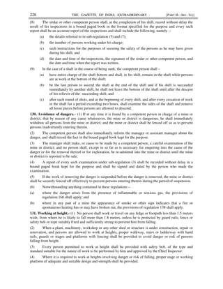 228 THE GAZETTE OF INDIA : EXTRAORDINARY [PART II—SEC. 3(i)]
(8) The sirdar or other competent person shall, at the completion of his shift, record without delay the
result of his inspections in a bound paged book in the format specified for the purpose and every such
report shall be an accurate report of the inspections and shall include the following, namely :-
(a) the details referred to in sub-regulation (5) and (7);
(b) the number of persons working under his charge;
(c) such instructions for the purposes of securing the safety of the persons as he may have given
during his shift; and
(d) the date and time of the inspections, the signature of the sirdar or other competent person, and
the date and time when the report was written.
(9) In the case of a shaft in the course of being sunk, the competent person shall –
(a) have entire charge of the shaft bottom and shall, in his shift, remain in the shaft while persons
are at work at the bottom of the shaft;
(b) be the last person to ascend the shaft at the end of the shift and if his shift is succeeded
immediately by another shift, he shall not leave the bottom of the shaft until after the descent
of his reliever of the succeeding shift; and
(c) after each round of shots, and at the beginning of every shift, and after every cessation of work
in the shaft for a period exceeding two hours, shall examine the sides of the shaft and remove
all loose pieces before persons are allowed to descend.
130. Avoidance of dangers.– (1) If at any time it is found by a competent person in charge of a mine or
district, that by reason of any cause whatsoever, the mine or district is dangerous, he shall immediately
withdraw all persons from the mine or district; and the mine or district shall be fenced off so as to prevent
persons inadvertently entering therein.
(2) The competent person shall also immediately inform the manager or assistant manager about the
danger, and shall record the fact in the bound paged book kept for the purpose.
(3) The manager shall make, or cause to be made by a competent person, a careful examination of the
mine or district; and no person shall, except in so far as is necessary for enquiring into the cause of the
danger or for the removal thereof or for exploration, be re-admitted into the mine or district until the mine
or district is reported to be safe.
(4) A report of every such examination under sub-regulation (3) shall be recorded without delay in a
bound paged book kept for the purpose and shall be signed and dated by the person who made the
examination.
(5) If the work of removing the danger is suspended before the danger is removed, the mine or district
shall be securely fenced off effectively to prevent persons entering therein during the period of suspension.
(6) Notwithstanding anything contained in these regulations –
(a) where the danger arises from the presence of inflammable or noxious gas, the provisions of
regulation 166 shall apply; and
(b) where in any part of a mine the appearance of smoke or other sign indicates that a fire or
spontaneous heating has or may have broken out, the provisions of regulation 138 shall apply.
131. Working at height.- (1) No person shall work or travel on any ledge or footpath less than 1.5 meters
wide, from where he is likely to fall more than 1.8 meters, unless he is protected by guard rails, fence or
safety belt or rope suitably fixed and sufficiently strong to prevent him from falling.
(2) When a plant, machinery, workshop or any other shed or structure is under construction, repair or
renovation, and persons are allowed to work at heights, proper walkway, stairs or ladderway with hand
rails, guards or stages and platforms with fencing shall be provided to avoid danger or risk of persons
falling from height.
(3) Every person permitted to work at height shall be provided with safety belt, of the type and
standard suitable for the nature of work to be performed by him and approved by the Chief Inspector.
(4) Where it is required to work at heights involving danger or risk of falling, proper stage or working
platform of adequate and suitable design and strength shall be provided.
 