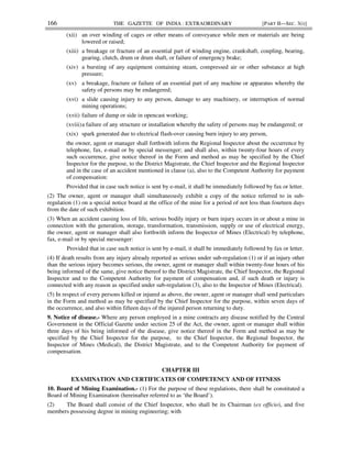 166 THE GAZETTE OF INDIA : EXTRAORDINARY [PART II—SEC. 3(i)]
(xii) an over winding of cages or other means of conveyance while men or materials are being
lowered or raised;
(xiii) a breakage or fracture of an essential part of winding engine, crankshaft, coupling, bearing,
gearing, clutch, drum or drum shaft, or failure of emergency brake;
(xiv) a bursting of any equipment containing steam, compressed air or other substance at high
pressure;
(xv) a breakage, fracture or failure of an essential part of any machine or apparatus whereby the
safety of persons may be endangered;
(xvi) a slide causing injury to any person, damage to any machinery, or interruption of normal
mining operations;
(xvii) failure of dump or side in opencast working;
(xviii)a failure of any structure or installation whereby the safety of persons may be endangered; or
(xix) spark generated due to electrical flash-over causing burn injury to any person,
the owner, agent or manager shall forthwith inform the Regional Inspector about the occurrence by
telephone, fax, e-mail or by special messenger; and shall also, within twenty-four hours of every
such occurrence, give notice thereof in the Form and method as may be specified by the Chief
Inspector for the purpose, to the District Magistrate, the Chief Inspector and the Regional Inspector
and in the case of an accident mentioned in clause (a), also to the Competent Authority for payment
of compensation:
Provided that in case such notice is sent by e-mail, it shall be immediately followed by fax or letter.
(2) The owner, agent or manager shall simultaneously exhibit a copy of the notice referred to in sub-
regulation (1) on a special notice board at the office of the mine for a period of not less than fourteen days
from the date of such exhibition.
(3) When an accident causing loss of life, serious bodily injury or burn injury occurs in or about a mine in
connection with the generation, storage, transformation, transmission, supply or use of electrical energy,
the owner, agent or manager shall also forthwith inform the Inspector of Mines (Electrical) by telephone,
fax, e-mail or by special messenger:
Provided that in case such notice is sent by e-mail, it shall be immediately followed by fax or letter.
(4) If death results from any injury already reported as serious under sub-regulation (1) or if an injury other
than the serious injury becomes serious, the owner, agent or manager shall within twenty-four hours of his
being informed of the same, give notice thereof to the District Magistrate, the Chief Inspector, the Regional
Inspector and to the Competent Authority for payment of compensation and, if such death or injury is
connected with any reason as specified under sub-regulation (3), also to the Inspector of Mines (Electrical).
(5) In respect of every persons killed or injured as above, the owner, agent or manager shall send particulars
in the Form and method as may be specified by the Chief Inspector for the purpose, within seven days of
the occurrence, and also within fifteen days of the injured person returning to duty.
9. Notice of disease.- Where any person employed in a mine contracts any disease notified by the Central
Government in the Official Gazette under section 25 of the Act, the owner, agent or manager shall within
three days of his being informed of the disease, give notice thereof in the Form and method as may be
specified by the Chief Inspector for the purpose, to the Chief Inspector, the Regional Inspector, the
Inspector of Mines (Medical), the District Magistrate, and to the Competent Authority for payment of
compensation.
CHAPTER III
EXAMINATION AND CERTIFICATES OF COMPETENCY AND OF FITNESS
10. Board of Mining Examination.- (1) For the purpose of these regulations, there shall be constituted a
Board of Mining Examination (hereinafter referred to as ‘the Board’).
(2) The Board shall consist of the Chief Inspector, who shall be its Chairman (ex officio), and five
members possessing degree in mining engineering; with
 