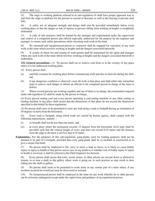 ¹Hkkx IIµ[k.M 3(i)º Hkkjr dk jkti=k % vlk/kj.k 229
(5) The stage or working platform referred to in sub-regulation (4) shall have proper approach way to
and from the stage or platform for the persons to ascend or descend, as well as the fencing to prevent such
falls.
(6) A safety net of adequate strength and design shall also be provided immediately below every
working place so that the danger or risk of injuries to persons falling from working at heights is completely
eliminated.
(7) A code of safe practices shall be framed by the manager and implemented under the supervision
and control of a competent person and official especially authorised for the purpose by the engineer and
manager, to ensure such safety precautions while executing such work in the mine.
(8) No untrained and inexperienced person or contractor shall be engaged for execution of any such
work in the mine which involves working at heights and the dangers associated therewith.
(9) A system of check list and issuing of work permit shall be maintained by the agent and manager
where any such work in the mine which involves working at heights and the dangers associated therewith is
undertaken.
132. General precautions.- (1) No person shall cut or remove coal from or in the vicinity of any place
unless it is his authorised working place.
(2) Every person shall-
(a) carefully examine his working place before commencing work and also at intervals during the shift;
and
(b) if any dangerous condition is observed, cease all work at that place and shall either take immediate
steps to remove such danger or inform an official or the competent person in charge of the mine or
district.
(3) Where several persons are working together and one of them is in-charge, the examination required
under sub-regulation (2) shall be made by the person in-charge.
(4) Every person cutting coal and every person operating a coal-cutting machine or any other cutting or
loading machine in any place shall ensure that the dimensions of that place do not exceed the dimensions
specified in that behalf by these regulations.
(5) No person shall carry or be permitted to carry any load along a road or footpath having an inclination of
30 degrees or more from the horizontal.
(6) Every road or footpath, along which loads are carried by human agency, shall comply with the
following requirements, namely: –
(i) its breadth shall not be less than one meter; and
(ii) at every place where the inclination exceeds 15 degrees from the horizontal, level steps shall be
provided such that the vertical height of every step does not exceed 0.18 meter and the distance
from the edge to the back is not less than 0.35 meter.
Explanation.- For the purposes of this sub-regulation, gang-planks used for loading purposes shall not be
deemed to be part of a footpath, provided that every gang-plank shall be so inclined or constructed as to
give a secure foot-hold.
(7) No person shall be employed to lift, carry or move a load so heavy as is likely to cause bodily
injury or injury to health of that person and in case of any doubt as to whether risk of bodily injury or injury
to health is involved, it shall be referred to the Chief Inspector for decision.
(8) Every person shall ensure that tools, wood, stones, or other articles are not put down or allowed to
remain, in or near a shaft or dip gallery where work is going on, in such position as may result in their
falling into the shaft or gallery.
(9) No person shall work or be permitted to work alone in any remote part of a mine where, if any
accident occurred he would not soon be discovered or assisted.
(10) No inexperienced person shall be employed in the mine for any work whereby he or other persons
can be seriously endangered except under the supervision and guidance of an experienced person.
 