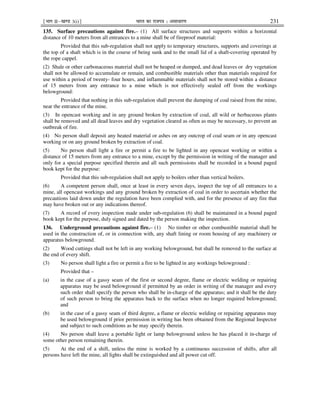 ¹Hkkx IIµ[k.M 3(i)º Hkkjr dk jkti=k % vlk/kj.k 231
135. Surface precautions against fire.– (1) All surface structures and supports within a horizontal
distance of 10 meters from all entrances to a mine shall be of fireproof material:
Provided that this sub-regulation shall not apply to temporary structures, supports and coverings at
the top of a shaft which is in the course of being sunk and to the small lid of a shaft-covering operated by
the rope cappel.
(2) Shale or other carbonaceous material shall not be heaped or dumped, and dead leaves or dry vegetation
shall not be allowed to accumulate or remain, and combustible materials other than materials required for
use within a period of twenty- four hours, and inflammable materials shall not be stored within a distance
of 15 meters from any entrance to a mine which is not effectively sealed off from the workings
belowground:
Provided that nothing in this sub-regulation shall prevent the dumping of coal raised from the mine,
near the entrance of the mine.
(3) In opencast working and in any ground broken by extraction of coal, all wild or herbaceous plants
shall be removed and all dead leaves and dry vegetation cleared as often as may be necessary, to prevent an
outbreak of fire.
(4) No person shall deposit any heated material or ashes on any outcrop of coal seam or in any opencast
working or on any ground broken by extraction of coal.
(5) No person shall light a fire or permit a fire to be lighted in any opencast working or within a
distance of 15 meters from any entrance to a mine, except by the permission in writing of the manager and
only for a special purpose specified therein and all such permissions shall be recorded in a bound paged
book kept for the purpose:
Provided that this sub-regulation shall not apply to boilers other than vertical boilers.
(6) A competent person shall, once at least in every seven days, inspect the top of all entrances to a
mine, all opencast workings and any ground broken by extraction of coal in order to ascertain whether the
precautions laid down under the regulation have been complied with, and for the presence of any fire that
may have broken out or any indications thereof.
(7) A record of every inspection made under sub-regulation (6) shall be maintained in a bound paged
book kept for the purpose, duly signed and dated by the person making the inspection.
136. Underground precautions against fire.– (1) No timber or other combustible material shall be
used in the construction of, or in connection with, any shaft lining or room housing of any machinery or
apparatus belowground.
(2) Wood cuttings shall not be left in any working belowground, but shall be removed to the surface at
the end of every shift.
(3) No person shall light a fire or permit a fire to be lighted in any workings belowground :
Provided that –
(a) in the case of a gassy seam of the first or second degree, flame or electric welding or repairing
apparatus may be used belowground if permitted by an order in writing of the manager and every
such order shall specify the person who shall be in-charge of the apparatus; and it shall be the duty
of such person to bring the apparatus back to the surface when no longer required belowground;
and
(b) in the case of a gassy seam of third degree, a flame or electric welding or repairing apparatus may
be used belowground if prior permission in writing has been obtained from the Regional Inspector
and subject to such conditions as he may specify therein.
(4) No person shall leave a portable light or lamp belowground unless he has placed it in-charge of
some other person remaining therein.
(5) At the end of a shift, unless the mine is worked by a continuous succession of shifts, after all
persons have left the mine, all lights shall be extinguished and all power cut off.
 