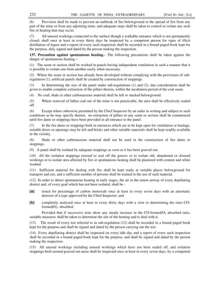 232 THE GAZETTE OF INDIA : EXTRAORDINARY [PART II—SEC. 3(i)]
(6) Provision shall be made to prevent an outbreak of fire belowground or the spread of fire from any
part of the mine or from any adjoining mine, and adequate steps shall be taken to control or isolate any such
fire or heating that may occur.
(7) All unused workings connected to the surface though a walkable entrance which is not permanently
closed, shall once at least in every thirty days be inspected by a competent person for signs of illicit
distillation of liquor and a report of every such inspection shall be recorded in a bound paged book kept for
the purpose, duly signed and dated by the person making the inspection.
137. Precaution against spontaneous heating.– The following precautions shall be taken against the
danger of spontaneous heating :-
(1) The seam or section shall be worked in panels having independent ventilation in such a manner that it
is possible to isolate one from another easily when necessary.
(2) Where the seam or section has already been developed without complying with the provisions of sub-
regulation (1), artificial panels shall be created by construction of stoppings.
(3) In determining the size of the panel under sub-regulations (1) and (2), due consideration shall be
given to enable complete extraction of the pillars therein, within the incubation period of the coal seam.
(4) No coal, shale or other carbonaceous material shall be left or stacked belowground.
(5) Where removal of fallen coal out of the mine is not practicable, the area shall be effectively sealed
off.
(6) Except where otherwise permitted by the Chief Inspector by an order in writing and subject to such
conditions as he may specify therein, no extraction of pillars in any seam or section shall be commenced
until fire dams or stoppings have been provided in all entrance to the panel.
(7) In the fire dams or stoppings built in entrances which are to be kept open for ventilation or haulage,
suitable doors or openings may be left and bricks and other suitable materials shall be kept readily available
in the vicinity.
(8) Shale or other carbonaceous material shall not be used in the construction of fire dams or
stoppings.
(9) A panel shall be isolated by adequate stoppings as soon as it has been goaved out.
(10) All the isolation stoppings erected to seal off the goaves or to isolate old, abandoned or disused
workings or to isolate area affected by fire or spontaneous heating shall be plastered with cement and white
washed.
(11) Sufficient material for dealing with fire shall be kept ready at suitable places belowground for
transport and use, and a sufficient number of persons shall be trained in the use of such material.
(12) In order to detect spontaneous heating in early stages, the air in the return airway of every depillaring
district and, of every goaf which has not been isolated, shall be -
(a) tested for percentage of carbon monoxide once at least in every seven days with an automatic
detector of a type approved by the Chief Inspector; and
(b) completely analysed once at least in every thirty days with a view to determining the ratio CO-
formed/O2- absorbed:
Provided that if successive tests show any steady increase in the CO-formed/O2 absorbed ratio,
suitable measures shall be taken to determine the site of the heating and to deal with it.
(13) The result of every test referred to in sub-regulation (12) shall be recorded in a bound paged book
kept for the purpose and shall be signed and dated by the person carrying out the test.
(14) Every depillaring district shall be inspected on every idle day and a report of every such inspection
shall be recorded in a bound paged book kept for the purpose, and shall be signed and dated by the person
making the inspection.
(15) All unused workings including unused workings which have not been sealed off, and isolation
stoppings built around goaved out areas shall be inspected once at least in every seven days, by a competent
 