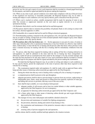 ¹Hkkx IIµ[k.M 3(i)º Hkkjr dk jkti=k % vlk/kj.k 233
person for any fire risk and a report of every such inspection shall be recorded in a bound paged book kept
for the purpose, and shall be signed and dated by the person making the inspection.
(16) Where at any mine or part, special conditions exist which make compliance with any of the provisions
of this regulation not necessary or reasonably practicable, the Regional Inspector may, by an order in
writing and subject to such conditions as he may specify therein, grant a relaxation from the provision.
(17) Where coal is stacked on surface, suitable arrangement shall be made for spraying of water or any
other fire resistant or suppressant materials on the coal stack at regular intervals so as to prevent
spontaneous heating.
(18) Hydraulic fluid which is not fire resistant shall not be used belowground.
(19) Precautions shall be taken to minimise the possibility of hydraulic fluids or oils coming in contact with
hot surface, electrical apparatus or cables.
(20) Combustible oils or material shall not be used for filling in electrical equipment.
(21) Notwithstanding anything contained in the sub-regulations (18), (19) and (20), the Regional Inspector
may by an order in writing, exempt from use of fire resistant hydraulic fluid in degree-I gassy mine subject
to such conditions as he may specify therein.
138. Precautions after a fire has broken out.– (1) On the appearance in any part of a mine, of smoke or
other signs indicating that a fire or spontaneous heating has or may have broken out, effective steps shall be
taken, without delay, to deal with the fire or heating and all persons other than those whose presence in the
mine is deemed necessary for dealing with the fire or heating shall be immediately withdrawn from the
mine.
(2) No person, other than those required for dealing with or sealing off the fire or heating referred to in
sub-regulation (1), shall be admitted in the mine until the fire or heating has been extinguished or
effectively sealed off and an examination has been made by the manager or by the assistant manager and
the mine has been declared to be safe and a report of every such examination shall be recorded in a bound
paged book kept for the purpose and shall be signed and dated by the person making the examination:
Provided that the Regional Inspector may, by an order in writing and subject to such conditions as
he may specify therein, permit the employment in the mine of persons other than those required to deal
with the fire or heating.
(3) The examination required under sub-regulation (2), shall be made with an approved flame safety
lamp and other means of detecting carbon monoxide gas approved by the Chief Inspector.
(4) During the whole time that any work of dealing with or sealing off a fire or heating is in progress –
(a) a competent person shall be present on the spot throughout;
(b) adequate precautions shall be taken to prevent danger to persons from any noxious, asphyxiating or
inflammable gases, flame, steam and ejected or rolling down hot material, explosion of water gas,
and falling into crevices or pot holes, that may occur in the area on fire;
(c) there shall be kept available, at or near all places belowground:
(i) adequate number of self-rescuers and at least two smoke helmets or other suitable apparatus,
approved by the Chief Inspector, for use in emergency;
(ii) an apparatus for detecting carbon monoxide gas approved by the Chief Inspector; and
(iii) a flame safety lamp or other means of detecting carbon dioxide gas and oxygen deficiency,
approved by the Chief Inspector.
(5) The manager of every mine shall prepare and establish a detailed scheme for-
(a) the provision and maintenance of suitable fire-fighting arrangements;
(b) the prevention, detection, dealing and control of any heating or fire;
(c) the examination and maintenance of the protective measures taken to control or isolate a fire
or heating;
(d) ensuring safety of persons engaged in the said operations,
and the scheme shall be suitably modified and kept updated as the situation warrants.
 