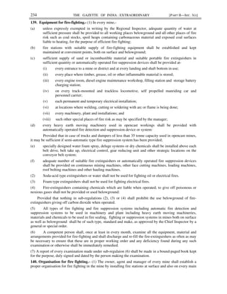 234 THE GAZETTE OF INDIA : EXTRAORDINARY [PART II—SEC. 3(i)]
139. Equipment for fire-fighting.- (1) In every mine,-
(a) unless expressly exempted in writing by the Regional Inspector, adequate quantity of water at
sufficient pressure shall be provided to all working places belowground and all other places of fire
risk such as coal stocks, spoil heaps containing carbonaceous material and exposed coal surfaces
liable to heating, for the purpose of efficient fire fighting;
(b) fire stations with suitable supply of fire-fighting equipment shall be established and kept
maintained at convenient points, both on surface and belowground;
(c) sufficient supply of sand or incombustible material and suitable portable fire extinguishers in
sufficient quantity or automatically operated fire suppression devices shall be provided at-
(i) every entrance to a mine or district and at every landing and shaft bottom in use;
(ii) every place where timber, grease, oil or other inflammable material is stored;
(iii) every engine room, diesel engine maintenance workshop, filling station and storage battery
charging station;
(iv) on every track-mounted and trackless locomotive, self propelled manriding car and
personnel carrier;
(v) each permanent and temporary electrical installation;
(vi) at locations where welding, cutting or soldering with arc or flame is being done;
(vii) every machinery, plant and installations; and
(viii) such other special places of fire risk as may be specified by the manager;
(d) every heavy earth moving machinery used in opencast workings shall be provided with
automatically operated fire detection and suppression device or system:
Provided that in case of trucks and dumpers of less than 35 tonne capacity used in opencast mines,
it may be sufficient if semi-automatic type fire suppression system has been provided;
(e) specially designed water foam spray, deluge systems or dry chemicals shall be installed above each
belt drive, belt take up, electrical control, gear reducing unit and other strategic locations on the
conveyor belt system;
(f) adequate number of suitable fire extinguishers or automatically operated fire suppression devices
shall be provided on continuous mining machines, other face cutting machines, loading machines,
roof bolting machines and other hauling machines.
(2) Soda-acid type extinguishers or water shall not be used for fighting oil or electrical fires.
(3) Foam type extinguishers shall not be used for fighting electrical fires.
(4) Fire-extinguishers containing chemicals which are liable when operated, to give off poisonous or
noxious gases shall not be provided or used belowground:
Provided that nothing in sub-regulations (2), (3) or (4) shall prohibit the use belowground of fire-
extinguishers giving off carbon dioxide when operated.
(5) All types of fire fighting and fire suppression systems including automatic fire detection and
suppression systems to be used in machinery and plant including heavy earth moving machineries,
materials and chemicals to be used in fire sealing, fighting or suppression systems in mines both on surface
as well as belowground shall be of such type, standard and make, as approved by the Chief Inspector by a
general or special order.
(6) A competent person shall, once at least in every month, examine all the equipment, material and
arrangements provided for fire-fighting and shall discharge and re-fill the fire-extinguishers as often as may
be necessary to ensure that these are in proper working order and any deficiency found during any such
examination or otherwise shall be immediately remedied.
(7) A report of every examination made under sub-regulaion (6) shall be made in a bound-paged book kept
for the purpose, duly signed and dated by the person making the examination.
140. Organisation for fire fighting.– (1) The owner, agent and manager of every mine shall establish a
proper organisation for fire fighting in the mine by installing fire stations at surface and also on every main
 