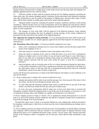 ¹Hkkx IIµ[k.M 3(i)º Hkkjr dk jkti=k % vlk/kj.k 235
haulage roadway belowground at suitable places in the intake airway near the main shaft with adequate fire
fighting equipment kept in every such fire station.
(2) Sufficient number of plans shall be prepared showing the fire fighting equipment including the
water mains, taps, fire-stations, pumping stations, ventilation system and escape route alongwith containing
such other information as may be useful for the purpose of fighting fires, and up-to-date copies of these
plans shall be kept available at suitable places both on the surface and belowground.
(3) Adequate number of persons, including all operators of plants, machinery and heavy earth moving
machineries, shall be trained in the use of fire-extinguishers and in fire fighting and such persons shall be
made familiar with the position of all fire fighting equipment provided in the mine in general and near their
places of work in particular.
(4) The manager of every mine shall, with the approval of the Regional Inspector, frame standing
orders containing the procedures that may be adopted in giving warnings of fire, timely withdrawal of
personnel from the mine and for the conduct of fire fighting operation.
141. Apparatus for testing for carbon monoxide.– In every belowground mine there shall be kept at the
mine constantly available for use suitable apparatus approved by the Chief Inspector for detecting carbon
monoxide gas.
142. Precautions when a fire exists.– (1) No person shall be employed in any seam,–
(a) where a fire or spontaneous heating exists in a lower seam whether such fire has been sealed off by
means of fire stoppings or not; or
(b) where the seam has a common ventilation system with another seam on fire; or
(c) where the outlets or openings of the seam are within 60 meters of an active fire or spontaneous
heating in a higher seam or on the surface in any ash heap or spoil heap or in any other heap or
place or any other fire or spontaneous heating which cannot be controlled immediately or where
broken ground connected with the seam exists within 60 meters of such fire or spontaneous
heating; or
(d) where the parting, with an overlying seam on fire or in which spontaneous heating has taken place,
or with surface containing an active fire or spontaneous heating in any spoil heap or ash heap or in
any other heap or place, or with any other fire or spontaneous heating which cannot be controlled
immediately, consist of less than 10 meters of hard rock,
except with the previous permission in writing of the Chief Inspector and subject to such conditions as he
may specify therein.
(2) In any working mine, in which a fire is known or believed to exist, –
(a) adequate precautions shall be taken to prevent the passage of air, from any part of the mine or from
the surface, into the fire area through any broken strata; and
(b) no work other than the operations required under clause (a) shall be done in any part of the mine
which is not effectively sealed off from any such goaf or broken strata.
(3) In every coal seam, arrangements shall be made once at least every thirty days to ascertain the
atmospheric condition behind the stoppings built to seal off the area of old workings, or such goaf, or a fire
or spontaneous heating, unless such stoppings are capable of resisting force of an explosion.
(4) Every stopping erected to isolate or control a fire or spontaneous heating belowground or to seal off
goaf or an area of old workings shall be numbered, and shall be of adequate strength and so maintained as
to prevent any leakage of air or gas through it:
Provided that where water is likely to accumulate behind any such stopping there shall be provided in
the stopping a suitable pipe or other device to drain away the water without permitting any leakage such as
air or gas, etc.
(5) Every stopping erected in accordance with the provision of sub-regulation (4) and the pillars containing
such stoppings, shall be plastered with fire resistant or fire retardant sealant of adequate thickness using
high pressure guns so as to completely fill up the cracks, cavities, crevices, joints, slips, fractures and cleats
present in the working in order to completely seal off such area, which shall be kept maintained as leak
proof.
 