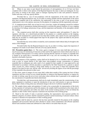 236 THE GAZETTE OF INDIA : EXTRAORDINARY [PART II—SEC. 3(i)]
(6) Where in any mine or part thereof the provisions of sub-regulations (4) or (5) have not been
complied with or where in the opinion of the Regional Inspector the steps so taken are inadequate, he may
give notice in writing to the owner, agent or manager requiring him to take such protective measures,
within such time, as he may specify therein:
Provided that in case of non-compliance with the requirements of the notice under this sub-
regulation, the Regional Inspector may, by an order in writing, prohibit until the requirements of the notice
have been complied with to his satisfaction, the employment in the mine or part, of any person whose
employment is not, in his opinion, necessary for the purpose of complying with the requirements aforesaid.
(7) A competent person shall, once at least in every seven days, inspect all stoppings erected for isolation
or control of fire or spontaneous heating belowground to ascertain the general condition of every stopping
by checking it for leakage and presence of gas, and the temperature and humidity of the atmosphere outside
the stopping.
(8) The competent person shall after carrying out the inspection under sub-regulation (7), place his
signature, with date, on a check-board provided for the purpose at a suitable position on the stopping,
which shall be maintained for a period of not less than three months, and a report of every such inspection
shall also be recorded in a bound paged book kept for the purpose duly signed and dated by the person
making the inspection:
Provided that any serious defect revealed by such examination shall without delay be brought to the
notice of the manager:
Provided further that the Regional Inspector may, by an order in writing, require the inspection of
stoppings to be made at such shorter intervals as he may specify therein.
143. Precaution against dust.– (1) The owner, agent or manager of every mine shall take such steps as
may be necessary for minimising of emissions of dust and for the suppression of dust which enters the air at
any workplace belowground or on surface and for ensuring that the exposure of workers to respirable dust
is limited to an extent that is reasonably practicable but in any case not exceeding the limits that are
harmful to the health of persons.
(2) For the purposes of this regulation, a place shall not be deemed to be in a harmless state for person to
work or pass or remain therein if the eight hours time-weighted average concentration of airborne
respirable dust in milligrams per cubic meter of air sampled by dust sampler of a type approved by and
determined in accordance with the procedure as specified by the Chief Inspector by a general or special
order, exceeds two, where working is being made wholly in a coal seam or where free respirable silica
present is less than five per cent. and the value arrived at by dividing the figures of ten with the percentage
of free respirable silica present in other cases.
(3) The owner, agent or manger of every mine shall, within three months of the coming into force of these
regulations and once at least in every month thereafter or whenever the Regional Inspector so requires by
an order in writing, cause the air at every work place where airborne dust is generated, to be sampled and
the concentration of respirable dust therein determined:
Provided that, such measurements shall also be made immediately upon the commissioning of any
plant, equipment or machinery or upon the introduction of any new work practice or upon any alteration
therein that is likely to bring about any substantial change in the level of airborne respirable dust.
(4) The samples drawn under sub-regulation (3) shall as far as practicable, be representative of the levels
of dust exposure of work-persons and for this purpose, the sampler shall be positioned on the return side of
the point of dust generation and within one meter of the normal working position of but not behind the
operator or other worker whose exposure is deemed to be maximum in his working group.
(5) Based on the results of static or personal sampling, the representative dust exposure profiles for
different categories of workers shall be estimated by portal to portal monitoring of selected workers whose
exposure is deemed to be representative of their working groups.
(6) Samples shall be taken by a person who has been specially trained for the purpose in the sampling
equipment and accessories that have been checked to ensure correct maintenance and efficient operation
thereof and examined, treated and calibrated on a date which is not earlier than one year.
 