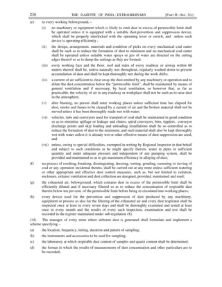 238 THE GAZETTE OF INDIA : EXTRAORDINARY [PART II—SEC. 3(i)]
(e) in every working belowground, –
(i) no machinery or equipment which is likely to emit dust in excess of permissible limit shall
be operated unless it is equipped with a suitable dust-prevention and suppression device,
which shall be properly interlocked with the operating lever or switch, and unless such
device is operating efficiently ;
(ii) the design, arrangement, materials and condition of picks on every mechanical coal cutter
shall be such as to reduce the formation of dust to minimum and no mechanical coal cutter
shall be operated unless suitable water sprays or jets of water are directed on the cutting
edges thereof so as to damp the cuttings as they are formed;
(iii) every working face and the floor, roof and sides of every roadway or airway within 60
meters thereof shall be, unless naturally wet throughout, regularly washed down to prevent
accumulation of dust and shall be kept thoroughly wet during the work shifts;
(iv) a current of air sufficient to clear away the dust emitted by any machinery or operation and to
dilute the dust concentration below the “permissible limit”, shall be maintained by means of
general ventilation and if necessary, by local ventilation, so however that, as far as
practicable, the velocity of air in any roadway or workplace shall not be such as to raise dust
in the atmosphere;
(v) after blasting, no person shall enter working places unless sufficient time has elapsed for
dust, smoke and fumes to be cleared by a current of air and the broken material shall not be
moved unless it has been thoroughly made wet with water;
(vi) vehicles, tubs and conveyors used for transport of coal shall be maintained in good condition
so as to minimise spillage or leakage and chutes, spiral conveyors, bins, tipplers, conveyor
discharge points and skip loading and unloading installations shall be so controlled as to
reduce the formation of dust to the minimum; and such material shall also be kept thoroughly
wet with water unless it is already wet or other effective means of dust suppression are used;
and
(vii) unless, owing to special difficulties, exempted in writing by Regional Inspector in that behalf
and subject to such conditions as he might specify therein, water in pipes in sufficient
quantity and under adequate pressure and independent of any pumping system, shall be
provided and maintained so as to get maximum efficiency in allaying of dust;
(f) no process of crushing, breaking, disintegrating, dressing, sorting, grinding, screening or sieving of
coal or any operation incidental thereto, shall be carried out at any mine unless sufficient watering
or other appropriate and effective dust control measures, such as, but not limited to isolation,
enclosure, exhaust ventilation and dust collection are designed, provided, maintained and used;
(g) the exhausted air, belowground, which contains dust in excess of the permissible limit shall be
efficiently diluted and if necessary filtered so as to reduce the concentration of respirable dust
therein below ten per cent. of the permissible limit before being re-circulated into working places;
(h) every device used for the prevention and suppression of dust produced by any machinery,
equipment or process as also for the filtering of the exhausted air and every dust respirator shall be
inspected once at least in every seven days and shall be thoroughly examined and tested at least
once in every month and the results of every such inspection, examination and test shall be
recorded in the register maintained under sub-regulation (8).
(14) The manager of every mine where airborne dust is generated shall formulate and implement a
scheme specifying –
(a) the location, frequency, timing, duration and pattern of sampling;
(b) the instruments and accessories to be used for sampling;
(c) the laboratory at which respirable dust content of samples and quartz content shall be determined;
(d) the format in which the results of measurements of dust concentration and other particulars are to
be recorded;
 
