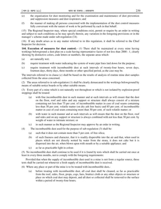 ¹Hkkx IIµ[k.M 3(i)º Hkkjr dk jkti=k % vlk/kj.k 239
(e) the organisation for dust monitoring and for the examination and maintenance of dust prevention
and suppression measures and dust respirators; and
(f) the manner of making all persons concerned with the implementation of the dust control measures
fully conversant with the nature of work to be performed by each in that behalf.
(15) The Regional Inspector may, where special conditions exist, permit or require by an order in writing
and subject to such conditions as he may specify therein, any variation in the foregoing provisions or in the
manager’s scheme made under sub-regulation (14).
(16) If any doubt arises as to any matter referred to in this regulation, it shall be referred to the Chief
Inspector for decision.
144. Execution of measures for dust control.– (1) There shall be maintained at every mine having
workings belowground a dust plan on a scale having representative factor of not less than 2000 : 1, clearly
showing by distinctive colors, code letters or numbers, the separate areas which-
(a) are naturally wet;
(b) require treatment with water indicating the system of water pipe lines laid down for the purpose;
(c) require treatment with incombustible dust at such intervals of twenty-four hours, seven days,
fourteen days, thirty days, three months or other specified period, as the case may be.
The intervals referred to in clause (c) shall be based on the results of analysis of routine mine dust samples
collected from the areas concerned.
(2) The areas referred to in sub-regulation (1) shall be clearly demarcated in the workings belowground by
means of suitable notice boards or by other suitable means.
(3) Every part of a mine which is not naturally wet throughout or which is not isolated by explosion-proof
stoppings shall be treated:
(a) with fine incombustible dust in such manner and at such intervals as will ensure that the dust
on the floor, roof and sides and any support or structure shall always consist of a mixture
containing not less than 75 per cent. of incombustible matter in case of coal seams containing
less than 30 per cent. volatile matter (on dry ash free basis) and 85 per cent. of incombustible
matter in case of coal seam containing more than 30 per cent. of such volatile matter; or
(b) with water in such manner and at such intervals as will ensure that the dust on the floor, roof
and sides and on any support or structure is always combined with not less than 30 per cent. by
weight of water in intimate mixture; or
(c) in such manner as the Regional Inspector may approve by an order in writing.
(4) The incombustible dust used for the purpose of sub-regulation (3) shall be-
(a) such that it does not contain more than 5 per cent. of free silica;
(b) of such fineness and character, that it is readily dispersible into the air and that, when used in
places which are not directly wetted by water from the strata, it does not cake but it is
dispersed into the air, when blown upon with mouth or by a suitable appliance; and
(c) as far as practicable light in colour.
(5) No incombustible dust shall continue to be used if it is found by tests which shall be carried out once at
least in every three months, not to comply with the foregoing requirements:
Provided that when the supply of incombustible dust used in a mine is not from a regular source, these
tests shall be carried out whenever a fresh supply of incombustible dust is received.
(6) Where any place or part of the mine is to be treated with incombustible dust,-
(a) before treating with incombustible dust, all coal dust shall be cleaned, as far as practicable
from the roof, sides, floor, props, cogs, bars, brattice cloth or any other objects or structure or
place on which coal dust may deposit, and all dust so collected shall be removed to the surface
within a period of twenty-four hours;
 