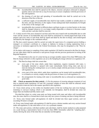 240 THE GAZETTE OF INDIA : EXTRAORDINARY [PART II—SEC. 3(i)]
(b) incombustible dust shall be spread on the objects, structure and places aforesaid in adequate
quantity and at such intervals as may be necessary to ensure compliance with the provisions of
this sub-regulation;
(c) the cleaning of coal dust and spreading of incombustible dust shall be carried out in the
direction of the flow of the air;
(d) a sufficient supply of incombustible dust shall be kept readily available at suitable places in
the mine, and any deficiency in the supply of dust underground shall immediately be brought
to the notice of the manager; and
(e) incombustible dust stocked at different places and kept on pans or on dust barriers in the mine
shall be changed whenever it is no longer readily dispersible or whenever it becomes coated
with coal dust, such dust shall be removed.
(7) A daily record of the areas cleaned of coal dust and of the areas treated with incombustible dust or with
water and the amount of incombustible dust used shall be maintained in a bound paged book kept of the
purpose and every entry in such book shall be signed and dated by the dust in-charge, and countersigned
and dated by the manager or the ventilation officer.
(8) The dust control measures shall be carried out under the supervision of a competent person holding a
manager’s or overman’s certificate or a degree or diploma in mining or mining engineering from a
university or institution approved by the Central Government, who may be designated as the “Dust In-
charge”.
(9) No duties with respect to sampling of dust under regulation 145 shall be entrusted to the Dust In-charge,
nor any other duties shall be entrusted to such person except with the previous permission in writing of the
Regional Inspector:
Provided that in the case of a mine having an average monthly output of less than 5000 tonnes, the
Dust In-charge referred to in this regulation can act as the Sampling In-charge referred to in regulation 145.
(10) The Dust In-charge shall also ensure that-
(a) every part of the mine which, under these regulations, requires treatment with water, is
thoroughly drenched or sprayed with water immediately before firing shots and also at
intervals during the working hours so as to strictly comply with the provisions of clause (b) of
sub-regulation (3);
(b) every part of the mine which, under these regulations can be treated with incombustible dust,
is so treated as to strictly comply with the provisions of clause (a) of sub-regulation (3);
(c) the arrangements for treating with water or incombustible dust as aforesaid are maintained in
good order.
145. Check on measures for dust control.– (1) For the purposes of ensuring adequate treatment of coal
dust as required under regulations 143 and 144, systematic samples of mine dust shall be collected, tested
and analysed at intervals and in the manner specified in this regulation.
(2) Every return airway as lies within two hundred meters of the last working face and every haulage,
tramming or conveyor roadway which is not naturally wet throughout, shall be divided into zones not
longer than one hundred and fifty meters each:
Provided that where in a mine some parts are being treated with water and others with incombustible
dust, the zones shall be so formed that in each zone only one system of treating coal dust is being followed.
(3) Every zone formed under sub-regulation (2) shall be divided into three equal sections, each not
exceeding 50 meters in length.
(4) Every zone formed under sub-regulation (2) shall be given a distinct number and every section formed
under sub-regulation (3), the code letters a, b or c in a systematic manner.
(5) The zones and sections, with their numbers and code-letters, shall be clearly marked on a plan prepared
on a scale having a representative factor of not less than 2000:1 hereinafter called the “sampling plan”,
clearly showing the areas of the mine that are naturally wet throughout.
 