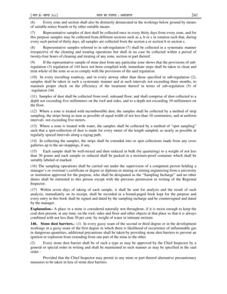 ¹Hkkx IIµ[k.M 3(i)º Hkkjr dk jkti=k % vlk/kj.k 241
(6) Every zone and section shall also be distinctly demarcated in the workings below ground by means
of suitable notice boards or by other suitable means.
(7) Representative samples of dust shall be collected once in every thirty days from every zone, and for
this purpose samples may be collected from different sections such as a, b or c in rotation such that, during
every such period of thirty days, all samples are collected from the section a or section b or section c.
(8) Representative samples referred to in sub-regulation (7) shall be collected in a systematic manner
irrespective of the cleaning and treating operations but shall in no case be collected within a period of
twenty-four hours of cleaning and treating of any zone, section or part thereof.
(9) If the representative sample of mine dust from any particular zone shows that the provisions of sub-
regulation (3) regulation of 144 have not been complied with, immediate steps shall be taken to clean and
treat whole of the zone so as to comply with the provisions of the said regulation.
(10) In every travelling roadway, and in every airway other than those specified in sub-regulation (2),
samples shall be taken in such a systematic manner and at such intervals not exceeding three months, to
maintain proper check on the efficiency of the treatment thereof in terms of sub-regulation (5) of
regulation 144.
(11) Samples of dust shall be collected from roof, sidesand floor, and shall comprise of dust collected to a
depth not exceeding five millimeters on the roof and sides, and to a depth not exceeding 10 millimeters on
the floor.
(12) Where a zone is treated with incombustible dust, the samples shall be collected by a method of strip
sampling, the strips being as near as possible of equal width of not less than 10 centimeters, and at uniform
intervals not exceeding five meters.
(13) Where a zone is treated with water, the samples shall be collected by a method of “spot sampling”
such that a spot-collection of dust is made for every meter of the length sampled, as nearly as possible at
regularly spaced intervals along a zigzag path.
(14) In collecting the samples, the strips shall be extended into or spot collections made from any cross
galleries up to the air-stoppings, if any.
(15) Each sample shall be well-mixed and then reduced in bulk (by quartering) to a weight of not less
than 30 grams and each sample so reduced shall be packed in a moisture-proof container which shall be
suitably labeled or marked.
(16) The sampling operations shall be carried out under the supervision of a competent person holding a
manager’s or overman’s certificate or degree or diploma in mining or mining engineering from a university
or institution approved for the purpose, who shall be designated as the “Sampling Incharge” and no other
duties shall be entrusted to this person except with the previous permission in writing of the Regional
Inspector.
(17) Within seven days of taking of each sample, it shall be sent for analysis and the result of such
analysis, immediately on its receipt, shall be recorded in a bound-paged book kept for the purpose and
every entry in this book shall be signed and dated by the sampling incharge and be countersigned and dated
by the manager.
Explanation.- A place in a mine is considered naturally wet throughout, if it is moist enough to keep the
coal dust present, at any time, on the roof, sides and floor and other objects at that place so that it is always
combined with not less than 30 per cent. by weight of water in intimate mixture.
146. Stone dust barriers.– (1) In every gassy seam of the second or third degree or in the development
workings in a gassy seam of the first degree in which there is likelihood of occurrence of inflammable gas
in dangerous quantities, additional precautions shall be taken by providing stone dust barriers to prevent an
ignition or explosion from extending from one part of the mine to the other.
(2) Every stone dust barrier shall be of such a type as may be approved by the Chief Inspector by a
general or special order in writing and shall be maintained in such manner as may be specified in the said
order :
Provided that the Chief Inspector may permit in any mine or part thereof alternative precautionary
measures to be taken in lieu of stone dust barriers.
 
