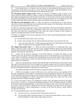 242 THE GAZETTE OF INDIA : EXTRAORDINARY [PART II—SEC. 3(i)]
(3) If any dispute arises as to whether stone dust barriers or other alternative precautionary measures
are required to be provided in any part of a gassy seam of the first degree, under sub-regulation (1), the
question shall be referred to the Chief Inspector who shall decide the same.
147. Precautions against eruption of gas.– Where any working is extended to within 30 meters of any
goaf or disused workings containing or likely to contain an accumulation of inflammable or noxious gases,
there shall be maintained at least one bore-hole not less than 1.5 meters deep in advance of the working and
the operation of drilling the bore hole shall be carried out under the supervision of a competent person, and
no lamp or light other than an approved safety lamp or torch shall be used in any such working.
148. Recovery and exploratory work.– (1) After an explosion of inflammable gas or coal dust has
occurred in a mine, only such persons as are authorised by the manager or by the principal official present
at the surface, shall be allowed to enter the mine.
(2) Where it is intended or proposed to reopen a mine or part thereof, which has been isolated, sealed off or
flooded with water to deal with a fire or spontaneous heating, the owner, agent or manager shall not less
than thirty days before the commencement of such work, give notice in writing of such intention or
proposal to the Regional Inspector and the Chief Inspector.
(3) Where it is intended to carry out any exploratory work in a mine or part belowground likely to contain
irrespirable atmosphere,-
(a) all work shall be done under rescue cover only;
(b) no party of less than three persons shall be allowed to proceed to carry out such work; and
(c) every such party shall carry a suitable apparatus approved by the Chief Inspector for detecting
carbon monoxide gas and also an approved flame safety lamp.
149. Danger from surface water.– (1) Where any mine or part thereof is so situated that there is any
danger of inrush of surface water into the mine or part, adequate protection against such inrush shall be
provided and maintained, and whether such protection is adequate or not may be determined by the Chief
Inspector, whose decision shall be final.
(2) Except with the previous permission of the Chief Inspector in writing and subject to such
conditions as he may specify therein and subject to the provisions of sub-regulation (1), every entrance into
a mine shall be so designed, constructed and maintained that its lowest point (which means the point at
which a body of rising water on surface can enter the mine) shall be not less than 1.5 meters above the
highest flood level at that point.
(3) Every year, during the rains constant watch shall be kept on the flood levels on the surface of the
mine and if at any time the levels cross the highest levels earlier recorded, such levels shall be marked by
permanent posts along the edges of water and the new highest levels thus observed shall be recorded with
the date as the highest flood level on the plans by an actual survey:
Provided that the highest flood level shall not be plotted on plans by interpolations.
(4) If there are water dams or reservoirs built across rivers and water courses on the upstream side of
the mine, arrangements shall be made for communication between appropriate authorities for the purpose
of ascertaining the quantity and timing of water released from the dams which is likely to endanger safety
of the mine and arrangement for similar communication shall be made when water level rises on the
upstream side which is likely to endanger any mine.
(5) In every mine which is likely to be endangered by surface water, the highest flood levels and danger
levels at least 1.2 meters or as required by the Regional Inspector, below the highest flood level, shall be
permanently marked at appropriate places on the surface and whenever water rises towards the danger level
at any place, all persons shall be withdrawn from the mine sufficiently in advance and for this purpose
adequate arrangements of quick communication to all parts of the mine by effective systems shall be
provided and maintained.
(6) No working shall be made in any mine vertically below-
(a) any part of any river, canal, lake, tank or other surface reservoir; or
(b) any spot lying within a horizontal distance of 15 meters from either bank of a river or canal or
from the boundary of a lake, tank or other surface reservoir,
 