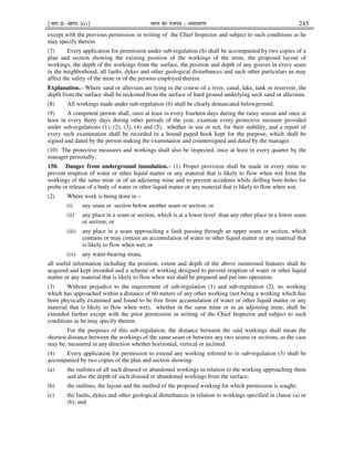 ¹Hkkx IIµ[k.M 3(i)º Hkkjr dk jkti=k % vlk/kj.k 243
except with the previous permission in writing of the Chief Inspector and subject to such conditions as he
may specify therein.
(7) Every application for permission under sub-regulation (6) shall be accompanied by two copies of a
plan and section showing the existing position of the workings of the mine, the proposed layout of
workings, the depth of the workings from the surface, the position and depth of any goaves in every seam
in the neighborhood, all faults, dykes and other geological disturbances and such other particulars as may
affect the safety of the mine or of the persons employed therein.
Explanation.– Where sand or alluvium are lying in the course of a river, canal, lake, tank or reservoir, the
depth from the surface shall be reckoned from the surface of hard ground underlying such sand or alluvium.
(8) All workings made under sub-regulation (6) shall be clearly demarcated belowground.
(9) A competent person shall, once at least in every fourteen days during the rainy season and once at
least in every thirty days during other periods of the year, examine every protective measure provided
under sub-regulations (1), (2), (3), (4) and (5), whether in use or not, for their stability, and a report of
every such examination shall be recorded in a bound paged book kept for the purpose, which shall be
signed and dated by the person making the examination and countersigned and dated by the manager.
(10) The protective measures and workings shall also be inspected, once at least in every quarter by the
manager personally.
150. Danger from underground inundation.– (1) Proper provision shall be made in every mine to
prevent eruption of water or other liquid matter or any material that is likely to flow when wet from the
workings of the same mine or of an adjoining mine and to prevent accidents while drilling bore-holes for
probe or release of a body of water or other liquid matter or any material that is likely to flow when wet.
(2) Where work is being done in –
(i) any seam or section below another seam or section; or
(ii) any place in a seam or section, which is at a lower level than any other place in a lower seam
or section; or
(iii) any place in a seam approaching a fault passing through an upper seam or section, which
contains or may contain an accumulation of water or other liquid matter or any material that
is likely to flow when wet; or
(iv) any water-bearing strata,
all useful information including the position, extent and depth of the above mentioned features shall be
acquired and kept recorded and a scheme of working designed to prevent eruption of water or other liquid
matter or any material that is likely to flow when wet shall be prepared and put into operation.
(3) Without prejudice to the requirement of sub-regulation (1) and sub-regulation (2), no working
which has approached within a distance of 60 meters of any other working (not being a working which has
been physically examined and found to be free from accumulation of water or other liquid matter or any
material that is likely to flow when wet), whether in the same mine or in an adjoining mine, shall be
extended further except with the prior permission in writing of the Chief Inspector and subject to such
conditions as he may specify therein.
For the purposes of this sub-regulation, the distance between the said workings shall mean the
shortest distance between the workings of the same seam or between any two seams or sections, as the case
may be, measured in any direction whether horizontal, vertical or inclined.
(4) Every application for permission to extend any working referred to in sub-regulation (3) shall be
accompanied by two copies of the plan and section showing-
(a) the outlines of all such disused or abandoned workings in relation to the working approaching them
and also the depth of such disused or abandoned workings from the surface;
(b) the outlines, the layout and the method of the proposed working for which permission is sought;
(c) the faults, dykes and other geological disturbances in relation to workings specified in clause (a) or
(b); and
 