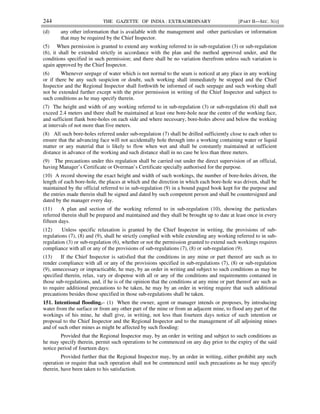244 THE GAZETTE OF INDIA : EXTRAORDINARY [PART II—SEC. 3(i)]
(d) any other information that is available with the management and other particulars or information
that may be required by the Chief Inspector.
(5) When permission is granted to extend any working referred to in sub-regulation (3) or sub-regulation
(6), it shall be extended strictly in accordance with the plan and the method approved under, and the
conditions specified in such permission; and there shall be no variation therefrom unless such variation is
again approved by the Chief Inspector.
(6) Whenever seepage of water which is not normal to the seam is noticed at any place in any working
or if there be any such suspicion or doubt, such working shall immediately be stopped and the Chief
Inspector and the Regional Inspector shall forthwith be informed of such seepage and such working shall
not be extended further except with the prior permission in writing of the Chief Inspector and subject to
such conditions as he may specify therein.
(7) The height and width of any working referred to in sub-regulation (3) or sub-regulation (6) shall not
exceed 2.4 meters and there shall be maintained at least one bore-hole near the centre of the working face,
and sufficient flank bore-holes on each side and where necessary, bore-holes above and below the working
at intervals of not more than five meters.
(8) All such bore-holes referred under sub-regulation (7) shall be drilled sufficiently close to each other to
ensure that the advancing face will not accidentally hole through into a working containing water or liquid
matter or any material that is likely to flow when wet and shall be constantly maintained at sufficient
distance in advance of the working and such distance shall in no case be less than three meters.
(9) The precautions under this regulation shall be carried out under the direct supervision of an official,
having Manager’s Certificate or Overman’s Certificate specially authorised for the purpose.
(10) A record showing the exact height and width of such workings, the number of bore-holes driven, the
length of each bore-hole, the places at which and the direction in which each bore-hole was driven, shall be
maintained by the official referred to in sub-regulation (9) in a bound paged book kept for the purpose and
the entries made therein shall be signed and dated by such competent person and shall be countersigned and
dated by the manager every day.
(11) A plan and section of the working referred to in sub-regulation (10), showing the particulars
referred therein shall be prepared and maintained and they shall be brought up to date at least once in every
fifteen days.
(12) Unless specific relaxation is granted by the Chief Inspector in writing, the provisions of sub-
regulations (7), (8) and (9), shall be strictly complied with while extending any working referred to in sub-
regulation (3) or sub-regulation (6), whether or not the permission granted to extend such workings requires
compliance with all or any of the provisions of sub-regulations (7), (8) or sub-regulation (9).
(13) If the Chief Inspector is satisfied that the conditions in any mine or part thereof are such as to
render compliance with all or any of the provisions specified in sub-regulations (7), (8) or sub-regulation
(9), unnecessary or impracticable, he may, by an order in writing and subject to such conditions as may be
specified therein, relax, vary or dispense with all or any of the conditions and requirements contained in
those sub-regulations, and, if he is of the opinion that the conditions at any mine or part thereof are such as
to require additional precautions to be taken, he may by an order in writing require that such additional
precautions besides those specified in those sub-regulations shall be taken.
151. Intentional flooding.– (1) When the owner, agent or manager intends or proposes, by introducing
water from the surface or from any other part of the mine or from an adjacent mine, to flood any part of the
workings of his mine, he shall give, in writing, not less than fourteen days notice of such intention or
proposal to the Chief Inspector and the Regional Inspector and to the management of all adjoining mines
and of such other mines as might be affected by such flooding:
Provided that the Regional Inspector may, by an order in writing and subject to such conditions as
he may specify therein, permit such operations to be commenced on any day prior to the expiry of the said
notice period of fourteen days:
Provided further that the Regional Inspector may, by an order in writing, either prohibit any such
operation or require that such operation shall not be commenced until such precautions as he may specify
therein, have been taken to his satisfaction.
 