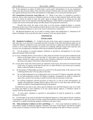 ¹Hkkx IIµ[k.M 3(i)º Hkkjr dk jkti=k % vlk/kj.k 245
(2) If the operations in respect of which notice is given under sub-regulation (1) are not commenced
within sixty days from the expiry of the said notice period of fourteen days, the notice shall be deemed to
have lapsed and the provision of the sub-regulation (1) shall apply as if no such notice had been given.
152. Construction of reservoir, water dam, etc.– (1) Where in any mine, it is intended to construct a
reservoir, dam or other structure to withstand a pressure of water or other material which will flow when
wet, or to control an inrush of water, the owner, agent or manager shall give in writing not less than
fourteen days notice of such intention to the Regional Inspector, which shall be accompanied by two copies
of plans and sections showing the design and other details of the proposed construction:
Provided that where the safety of the mine or of the persons employed therein is seriously
threatened, the provisions of this regulation shall be deemed to have been complied with if the said notice is
given to the Regional Inspector as soon as the work of construction is commenced.
(2) The Regional Inspector may, by an order in writing, require such modification or alternation to be
made in the design of any such reservoir, dam or structure, as he may specify therein.
CHAPTER XII
VENTILATION
153. Standard of ventilation.– (1) It shall be the duty of the owner, agent or manager of every mine to
take such steps as are necessary to constantly provide in all parts of the mine belowground which are not
sealed off, adequate ventilation to clear away smoke, steam and dust, to dilute gases that are inflammable or
noxious so as to render them harmless, to provide air containing sufficient oxygen and to prevent such
excessive rise of temperature or humidity which may be harmful to the health of persons.
(2) For the purposes of securing adequate ventilation as specified in sub-regulation (1), the owner,
agent and manager shall ensure that-
(a) in every ventilating district, not less than six cubic meters per minute of air per person employed in the
district on the largest shift or not less than 2.5 cubic meters per minute of air per tonne of daily
output, whichever is larger, passes along the last ventilation connection in the district which means
the in-bye most gallery in the district along which the air passes;
(b) at every place in the mine where persons are required to work or pass, the air does not contain less than
19 per cent. of oxygen or more than 0.5 per cent. of carbon dioxide or any noxious gas in quantity
likely to affect the health of any person;
(c) the percentage of inflammable gas does not exceed 0.75 in the general body of the return air of any
ventilating district and 1.25 in any place in the mine;
(d) the wet bulb temperature in any working place does not exceed 33.5 degrees centigrade, and where
the wet bulb temperature exceeds 30.5 degrees centigrade, arrangements are made to ventilate the
same with a current of air moving at a speed of not less than one meter per second; and
(e) for ensuring compliance with the provisions of clauses (b), (c) and (d) of this sub-regulation, air
samples and temperature readings shall be taken at least once in every thirty days and the results
shall be recorded in a bound paged book kept for the purpose:
Provided that at any mine or part, where special conditions exist, the Chief Inspector may, by an order
in writing and subject to such conditions as he may specify therein, approve a ventilation scheme in
variance with the aforesaid provisions.
(3) In every mine, ventilation as specified in sub-regulation (2) shall be produced by a suitable
mechanical ventilator.
(4) If with respect to any mine or part thereof the Regional Inspector is of the opinion that the ventilation
is not adequate, he may by an order in writing, require the installation and maintenance of such mechanical
ventilator as is capable of producing adequate ventilation in the mine or part.
154. Main mechanical ventilator, its drive and fittings.– (1) Every main mechanical ventilator in a
mine shall be capable of producing adequate ventilation in the mine or part thereof, and shall be installed
on the surface at a distance of not less than 10 meters from the opening of the shaft or incline at any point.
 