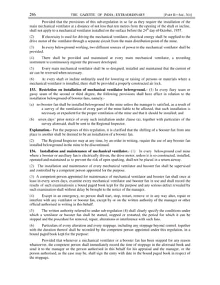246 THE GAZETTE OF INDIA : EXTRAORDINARY [PART II—SEC. 3(i)]
Provided that the provisions of this sub-regulation in so far as they require the installation of the
main mechanical ventilator at a distance of not less than ten metres from the opening of the shaft or incline,
shall not apply to a mechanical ventilator installed on the surface before the 24th
day of October, 1957.
(2) If electricity is used for driving the mechanical ventilator, electrical energy shall be supplied to the
drive motor of the ventilator through a separate circuit from the main distribution point of the mine.
(3) In every belowground working, two different sources of power to the mechanical ventilator shall be
provided.
(4) There shall be provided and maintained at every main mechanical ventilator, a recording
instrument to continuously register the pressure developed.
(5) Every main mechanical ventilator shall be so designed, installed and maintained that the current of
air can be reversed when necessary.
(6) At every shaft or incline ordinarily used for lowering or raising of persons or materials where a
mechanical ventilator is installed, there shall be provided a properly constructed air lock.
155. Restriction on installation of mechanical ventilator belowground.– (1) In every fiery seam or
gassy seam of the second or third degree, the following provisions shall have effect in relation to the
installation belowground of booster fans, namely:-
(a) no booster fan shall be installed belowground in the mine unless the manager is satisfied, as a result of
a survey of the ventilation of every part of the mine liable to be affected, that such installation is
necessary or expedient for the proper ventilation of the mine and that it should be installed; and
(b) seven days’ prior notice of every such installation under clause (a), together with particulars of the
survey aforesaid, shall be sent to the Regional Inspector.
Explanation.– For the purposes of this regulation, it is clarified that the shifting of a booster fan from one
place to another shall be deemed to be an installation of a booster fan.
(2) The Regional Inspector may at any time, by an order in writing, require the use of any booster fan
installed belowground in the mine to be discontinued.
156. Installation and maintenance of mechanical ventilator.- (1) In every belowground coal mine
where a booster or auxiliary fan is electrically driven, the drive motor, unless it is so constructed, installed,
operated and maintained as to prevent the risk of open sparking, shall not be placed in a return airway.
(2) The installation and maintenance of every mechanical ventilator and booster fan shall be supervised
and controlled by a competent person appointed for the purpose.
(3) A competent person appointed for maintenance of mechanical ventilator and booster fan shall once at
least in every seven days, examine every mechanical ventilator and booster fan in use and shall record the
results of such examinationin a bound paged book kept for the purpose and any serious defect revealed by
such examination shall without delay be brought to the notice of the manager.
(4) Except in an emergency, no person shall start, stop, restart, remove or in any way alter, repair or
interfere with any ventilator or booster fan, except by or on the written authority of the manager or other
official authorised in writing in this behalf.
(5) The written authority referred to under sub-regulation (4) shall clearly specify the conditions under
which a ventilator or booster fan shall be started, stopped or restarted, the period for which it can be
stopped and the procedure for removal, repair, alterations or interference with such fans.
(6) Particulars of every alteration and every stoppage, including any stoppage beyond control, together
with the duration thereof shall be recorded by the competent person appointed under this regulation, in a
bound paged book kept for the purpose:
Provided that whenever a mechanical ventilator or a booster fan has been stopped for any reason
whatsoever, the competent person shall immediately record the time of stoppage in the aforesaid book and
send it to the manager or the person authorised in this behalf for his appraisal and the manager, or the
person authorised, as the case may be, shall sign the entry with date in the bound paged book in respect of
the stoppage.
 