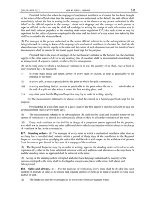 ¹Hkkx IIµ[k.M 3(i)º Hkkjr dk jkti=k % vlk/kj.k 247
Provided further that when the stoppage of mechanical ventilator or a booster fan has been brought
to the notice of the official other than the manager or person authorised in this behalf, the said official shall
immediately inform the fact in writing to the manager or in his absence,to any person authorised in this
behalf or the official superior to the manager, about such stoppage and the manager or such person or
superior official, as the case may be, shall acknowledge in writing the receipt of such information sent to
him and shall, without prejudice to the standing order under regulation 157, take such action as may be
expedient for the safety of persons employed in the mine and the details of every action thus taken by him
shall be recorded in the aforesaid book.
(7) The manager or the person authorised or the senior official, referred to in the sub-regulation (6), on
being informed or coming to know of the stoppage of a mechanical ventilator or a booster fan, shall decide
about disconnecting electric supply to the mine and the extent of such disconnection and the details of such
disconnection shall be entered in the bound paged book kept for the purpose:
Provided that in the case of stoppage of the mechanical ventilator or the booster fan, the electrical
supply or the other source of drive to any auxiliary fan, if installed, shall be disconnected immediately by
an arrangement of sequence control, or other effective arrangement.
(8) (a) In every mine in which a mechanical ventilator is in use, the quantity of air shall, once at least in
every fourteen days, be measured-
(i) in every main intake and return airway of every seam or section, as near as practicable to the
entrance to the mine;
(ii) in every split, as near as practicable to the point at which the split commences;
(iii) in every ventilating district, as near as practicable to the point where the air is sub-divided at
the end of a split and also where it enters the first working place; and
(iv) any other point that the Regional Inspector may, by an order in writing, specify,
(b) The measurements referred to in clause (a) shall be entered in a bound paged book kept for the
purpose:
Provided that in a non-fiery seam or a gassy seam of the first degree it shall be sufficient to take the
air measurement once in every thirty days.
(9) The measurements referred to in sub-regulation (8) shall also be taken and recorded whenever the
system of ventilation is so altered as to substantially affect or likely to affect the ventilation of the mine.
(10) Every such ventilator or fan shall be in charge of a competent person appointed for the purpose,
who shall not be entrusted with any other additional duties which may interfere with his duties as in-charge
of ventilator or fan, as the case may be.
157. Standing orders.– (1) The manager of every mine in which a mechanical ventilator other than an
auxiliary fan is installed shall submit, within a period of thirty days of the installation to the Regional
Inspector, standing orders specifying the action that shall be taken with respect to the withdrawal of persons
from the mine or part thereof in the event of a stoppage of the ventilator.
(2) The Regional Inspector may, by an order in writing, approve the standing orders referred to in sub-
regulation (1), either in the form submitted to him or with such additions and alterations as he may think fit
and the standing orders so approved shall be enforced at the mine.
(3) A copy of the standing orders in English and other local language understood by majority of the
persons employed in the mine shall be displayed at conspicuous places in the mine, both above and
belowground.
158. Splits and airways.– (1) For the purposes of ventilation, every mine shall be divided into such
number of districts or splits as to ensure that separate current of fresh air is made available in every such
district or split.
(2) The intake air shall be so arranged as to travel away from all stagnant water.
 