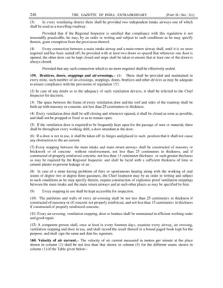 248 THE GAZETTE OF INDIA : EXTRAORDINARY [PART II—SEC. 3(i)]
(3) In every ventilating district there shall be provided two independent intake airways one of which
shall be used as a travelling roadway:
Provided that if the Regional Inspector is satisfied that compliance with this regulation is not
reasonably practicable, he may, by an order in writing and subject to such conditions as he may specify
therein, grant exemption from the provisions thereof.
(4) Every connection between a main intake airway and a main return airway shall, until it is no more
required and has been sealed off, be provided with at least two doors so spaced that whenever one door is
opened, the other door can be kept closed and steps shall be taken to ensure that at least one of the doors is
always closed.
Provided that any such connection which is no more required shall be effectively sealed.
159. Brattices, doors, stoppings and air-crossings.– (1) There shall be provided and maintained in
every mine, such number of air-crossings, stoppings, doors, brattices and other devices as may be adequate
to ensure compliance with the provisions of regulation 153.
(2) In case of any doubt as to the adequacy of such ventilation devices, it shall be referred to the Chief
Inspector for decision.
(3) The space between the frame of every ventilation door and the roof and sides of the roadway shall be
built up with masonry or concrete, not less than 25 centimeters in thickness.
(4) Every ventilation door shall be self-closing and whenever opened, it shall be closed as soon as possible,
and shall not be propped or fixed so as to remain open.
(5) If the ventilation door is required to be frequently kept open for the passage of men or material, there
shall be throughout every working shift, a door attendant at the door.
(6) If a door is not in use, it shall be taken off its hinges and placed in such position that it shall not cause
any obstruction to the air current.
(7) Every stopping between the main intake and main return airways shall be constructed of masonry or
brickwork or of concrete without reinforcement, not less than 25 centimeters in thickness, and if
constructed of properly reinforced concrete, not less than 15 centimeter thickness or such greater thickness
as may be required by the Regional Inspector, and shall be faced with a sufficient thickness of lime or
cement plaster to prevent leakage of air.
(8) In case of a mine having problems of fires or spontaneous heating along with the working of coal
seams of degree two or degree three gassiness, the Chief Inspector may by an order in writing and subject
to such conditions as he may specify therein, require construction of explosion proof ventilation stoppings
between the main intake and the main return airways and at such other places as may be specified by him.
(9) Every stopping in use shall be kept accessible for inspection.
(10) The partitions and walls of every air-crossing shall be not less than 25 centimeters in thickness if
constructed of masonry or of concrete not properly reinforced, and not less than 15 centimeters in thickness
if constructed of properly reinforced concrete.
(11) Every air-crossing, ventilation stopping, door or brattice shall be maintained in efficient working order
and good repair.
(12) A competent person shall, once at least in every fourteen days, examine every airway, air crossing,
ventilation stopping and door in use, and shall record the result thereof in a bound paged book kept for the
purpose, and shall sign the same and date his signature.
160. Velocity of air current.– The velocity of air current measured in meters per minute at the place
shown in column (2) shall be not less than that shown in column (3) for the different seams shown in
column (1) of the Table given below:-
 