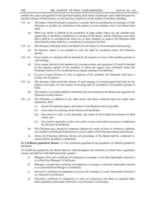 168 THE GAZETTE OF INDIA : EXTRAORDINARY [PART II—SEC. 3(i)]
and the time, place and agenda for the adjourned meeting shall remain unchanged, and it shall thereupon be
lawful to dispose off the business at such meeting, irrespective of the number of members attending.
(12) (a) All matters which the Board is required to consider shall be considered at its meeting, or if the
Chairman so decides, by circulation of the papers, to every member who is not absent from
India.
(b) When any matter is referred to by circulation of paper under clause (a), any member may
request that it should be considered at a meeting of the Board, and the Chairman may direct
that it shall be so considered but when two or more members so request, the Chairman shall
direct that the matter shall be so considered at a meeting to be held.
(13) (a) The Secretary shall place before the Board a list of business to be transacted at the meeting.
(b) No business which is not included in such list shall be considered unless the Chairman
permits.
(14) (a) Every matter at a meeting shall be decided by the majority of votes of the members present at
such meeting.
(b) Every matter referred to the members by circulation under sub-regulation (12) shall be decided
by the majority opinion of the members to whom the papers were circulated, unless the
Chairman reserves it for consideration at a regular meeting to be held later.
(c) In case of equal division of votes or opinions of the members, the Chairman shall have a
casting vote or opinion.
(15) (a) The Secretary shall record the minutes of each meeting in a bound-paged book kept for the
purpose and copies of such minutes of meeting shall be circulated to all members present in
India.
(b) The minutes so recorded shall be confirmed at the next meeting of the Board and signed by the
Chairman in token thereof.
(16) (a) The Chairman, in addition to any other power and duties conferred upon him under these
regulations, shall-
(i) present all important papers and matters to the Board as early as possible;
(ii) issue orders for carrying out the decisions of the Board;
(iii) have power to refer, in his discretion, any matter to the Central Government for their
orders; and
(iv) have powers generally to take such action or pass such orders necessary to implement
the decisions of the Board.
(b) The Chairman may, during his temporary absence by reason of leave or otherwise, authorise
any member of the Board to perform all or any of duties of the Chairman during such absence.
(c) Unless the Chairman otherwise directs, all proceedings of the Board shall be conducted in-
camera and be regarded as confidential.
11. Certificate granted by Board.- (1) The certificates specified in sub-regulation (2) shall be granted by
the Board.
(2) Certificate granted by the Board shall be valid throughout the territories to which these regulations
extend, and shall be of the following kinds, namely: –
a) Manager’s first class certificate of competency to manage a coal mine (hereinafter referred to
as a First Class Manager’s Certificate);
b) Manager’s second class certificate of competency to manage a coal mine (hereinafter referred
to as a Second Class Manager’s Certificate);
c) Surveyor’s certificate of competency to survey the working of a mine (hereinafter referred to
as a Surveyor’s Certificate);
d) Overman’s certificate of competency to carry out inspections and duties as required under
these regulations (hereinafter referred to as an Overman’s Certificate);
 