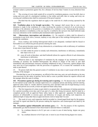 250 THE GAZETTE OF INDIA : EXTRAORDINARY [PART II—SEC. 3(i)]
resistant sealant as protection against fire, for a distance of not less than 5 meters in every direction from
the fan.
(3) The covering of every shaft sealed off or covered for ventilation purposes, every fan drift, duct or
casing and every part of a mechanical ventilator or fan within such drift, duct or casing, and every air-
crossing and ventilation door shall be constructed of fire-proof material:
Provided that this regulation shall not apply to the small lid of a shaft-covering operated by the
rope cappel.
163. Ventilation plans to be brought up-to-date.– The manager shall ensure that as soon as any
alteration is made in the ventilation of a mine involving the erection or removal of an air-crossing or
stopping or the alteration in the position or installation of a ventilator or fan belowground, the erection,
removal, alteration or installation, as the case may be, is notified to the surveyor who shall forthwith make
necessary alterations on the ventilation plan maintained under regulation 65.
164. Obstructions, interruptions and alterations.- (1) No material or debris shall be allowed to
accumulate in any level, drive, crosscut, roadway or any other part of the workings belowground so as to
impede the ventilation.
(2) Every roadway and working belowground which is not adequately ventilated shall be fenced or
barricaded so as to effectively prevent persons entering the same.
(3) If any person becomes aware of any obstruction in, or interference with or deficiency of ventilation
in any mine or part thereof, he shall,-
(a) if it falls within his power to remedy such obstruction, interference or deficiency, immediately
take steps to do so; or
(b) cease all work at that place, and shall forthwith inform his superior official of such obstruction,
interference or deficiency.
(4) Whenever there is any interruption of ventilation by the stoppage of any mechanical ventilator,
including an auxiliary fan installed belowground, the official in charge of the mine or part shall
immediately take precautionary measures including withdrawal of men, if necessary, against dangers that
may arise out of non-compliance with the provisions of regulation 153, to restore the ventilation in the
mine or part thereof.
(5) No person shall alter the general system of ventilation in any mine or part except with the written
authority of the manager:
Provided that in case of an emergency, an official of the mine may carry out such alteration as he may
deem necessary for the safety of persons, but he shall as soon as possible inform his superior official and
the manager about the same in writing.
165. Precautions against gas during de-watering and re-opening.- (1) No disused mine or shaft shall
be de-watered except under the constant supervision of a competent person and during such de-watering,
approved safety lamps or torches shall be exclusively used, and there shall also be kept burning at every
place where persons are at work, at least one approved flame safety lamp.
(2) The first inspection of a mine or part which is re-opened after discontinuance of mining operations
for a period exceeding seven days and of any part of a mine after being de-watered, shall be made by a
competent person with an approved flame safety lamp or other approved apparatus for determining
presence of inflammable or noxious gases and deficiency of oxygen and during such inspection, no
additional light or lamp other than an approved electric torch or lamp shall be used.
(3) The result of every such inspection shall be recorded in a bound paged book kept for the purpose,
and shall be signed and dated by the persons making the inspection, and countersigned and dated by the
manager.
166. Precautions against inflammable and noxious gases.– (1) For the purpose of this regulation,
inflammable gas shall be deemed to have been found or detected when it is indicated–
(i) by a methane detector to be 0.1 per cent. or more in case of mine having degree one gassy
seams;
(ii) by a methane detector to be 0.5 per cent. or more in case of mine having degree two seams;
 