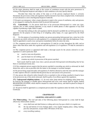 ¹Hkkx IIµ[k.M 3(i)º Hkkjr dk jkti=k % vlk/kj.k 253
(6) No major alteration shall be made in the system of ventilation except with the prior permission in
writing of the Regional Inspector and subject to such conditions as he may specify therein:
Provided that where the safety of the mine or of the persons employed therein is seriously
threatened, the provisions of this sub-regulation shall be deemed to have been complied with, if information
of such alteration is sent to the Regional Inspector forthwith.
(7) Except in an emergency, when a major alteration is made in the system of ventilation, only such persons
as are engaged in making the alteration shall be present belowground.
172. Contrabands.– (1) No person shall have in his possession belowground in a mine any cigar,
cigarette, biri, or other smoking apparatus, or any match or mobile phone or other apparatus of any kind
capable of producing a light, flame or spark:
Provided that nothing in this sub-regulation shall be deemed to prohibit the use belowground of any
apparatus for the purpose of shot firing or of relighting safety lamps, of a type approved by the Chief
Inspector.
(2) For the purpose of ascertaining whether any person proceeding belowground into a mine has in his
possession any article referred to in sub-regulation (1), a competent person other than the banksman, if any,
shall be appointed to search every such person immediately before he enters the mine.
(3) The competent person referred to in sub-regulation (2) shall be on duty throughout the shift, and no
duties other than those under this regulation and sub-regulation (2) of regulation 179 shall be entrusted to
him.
(4) The competent person so appointed shall make a thorough search for the articles referred to in sub-
regulation (1) and in particular shall-
(a) search or turn out all pockets;
(b) pass his hand over all clothing; and
(c) examine any article in possession of the person searched.
Such search shall be made every time a person proceeds belowground notwithstanding that he has
been so searched previously also.
(5) If the competent person suspects that the person searched is concealing any article as aforesaid, he shall
detain him, and as soon as possible refer the matter to the manager or assistant manager.
(6) No person being suspected under sub-regulation (5) shall be allowed to enter the mine until the manager
or other superior official is satisfied that the person has no such article in his possession.
(7) Any person who refused to allow himself to be so searched or who on being searched is found to have
in his possession any of the article aforesaid, shall be guilty of an offence against this regulation.
173. Underground relighting stations.– (1) In every mine, lamp stations for relighting safety lamps may
be fixed by the manager at suitable places belowground and every such station shall be legibly marked
RELIGHTING STATION, which shall be situated in a main intake airway, and shall be placed in charge of
a competent person.
(2) No person shall be appointed as a competent person under this regulation unless he holds a Gas Testing
Certificate.
CHAPTER XIII
LIGHTING AND SAFETY LAMPS
174. Whitewashing.– The roof and sides of the following places belowground in a mine shall be kept
effectively whitewashed, namely:-
(a) every shaft inset and shaft bottom or siding and every bye-pass which is in regular use;
(b) the top and bottom of every haulage plane, every regular stopping place, siding, landing,
pass-bye and junction, except within 100 meters of the face;
(c) every travelling roadway;
 