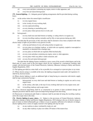 254 THE GAZETTE OF INDIA : EXTRAORDINARY [PART II—SEC. 3(i)]
(d) every room and place containing any engine, motor or other apparatus; and
(e) every first aid station belowground.
175. General lighting.– (1) Adequate general lighting arrangements shall be provided during working
hours-
(a) on the surface where the natural light is insufficient-
(i) in every engine house;
(ii) in the vicinity of every working shaft;
(iii) at every opencastworking;
(iv) at every shunting or marshalling yard;
(v) at every place where persons have to work; and
(b) belowground –
(i) at every shaft inset and shaft bottom or landing or siding which is in regular use;
(ii) in every travelling roadway normally used by fifty or more persons during any shift:
Provided that the provisions of this sub-clause shall be deemed to have been complied with where
electric lamps or lights are provided to every person at work;
(iii) at the top and bottom of every self-acting incline in regular use;
(iv) at every place on a haulage roadway, at which tubs are regularly coupled or uncoupled or
attached to or detached from a haulage rope;
(v) at every place at which tubs are regularly filled mechanically;
(vi) at every room and place containing any engine, motor or other apparatus;
(vii) at every place where any pillar is under extraction; and
(viii) at every first aid station belowground:
Provided that the lighting fixtures installed in a gassy seam of the second or third degree and in the
blind ends of a gassy seam of the first degree which are not ventilated by a mechanical ventilator shall
comply with the provisions of the Central Electricity Authority (Measures relating to Safety and Electric
Supply) Regulations, 2010.
(2) The lighting provided in a mine shall, as far as possible, be so arranged as to prevent glare or eye strain.
(3) Where electric energy is available at the mine, the lighting arrangement made under sub-regulation (1)
shall be by electrical means.
(4) Where electric lighting is used, an additional light or lamp having no connection with electric supply
shall be kept continuously burning –
(i) belowground, in every shaft inset and shaft bottom or landing in regular use and in every
engine room;
(ii) on the surface, after dark, at the top of every working shaft and in every engine room; and
(iii) in travelling roadways and escape routes.
(5) Every electrical lamp-fitting shall be so constructed as to protect it from accidental damage and
adequate precaution shall be taken to prevent lamps being damaged from shot-firing.
(6) Fluorescent or luminescent path finder or indicator shall be provided all along the travelling roadway
and in the escape route in the mine.
176. Electric lighting in gassy mines.– (1) Subject to the provisions of Central Electricity Authority
(Measures relating to Safety and Electric Supply) Regulations, 2010 relating to the use of electric energy in
parts of mines in which inflammable gas is likely to occur in quantity sufficient to be indicative of danger,
electric lighting from a source of supply external to the lighting unit may be used-
(a) on any roadway or place ventilated by intake air; and
(b) on any other roadway or place not within 270 meters of the nearest face.
 