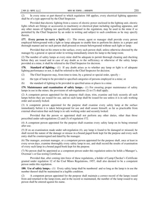 ¹Hkkx IIµ[k.M 3(i)º Hkkjr dk jkti=k % vlk/kj.k 255
(2) In every mine or part thereof to which regulation 168 applies, every electrical lighting apparatus
shall be of a type approved by the Chief Inspector:
Provided that electric lighting from a source of electric power enclosed in the lighting unit, electric
lights which are fittings or accessories to machinery or electrical plant including signalling apparatus, and
any other means of lighting not specifically mentioned in the regulation, may be used in the mine if so
permitted by the Chief Inspector by an order in writing and subject to such conditions as he may specify
therein.
177. Every person to carry a light.– (1) The owner, agent or manager shall provide every person
employed belowground with a light or lamp adequate to enable him to perform his duties in a proper and
thorough manner and no such person shall proceed or remain belowground without such light or lamp.
Provided that on his return to the surface, every such person shall, unless otherwise directed by the
manager by a general or special order in writing immediately return his lamp to the lamp room.
(2) The number of safety lamps at every mine shall be adequate to permit thorough cleaning and checking
before they are issued and in case of any doubt as to the sufficiency or otherwise of the safety lamps
provided at a mine, it shall be referred to the Chief Inspector for decision.
178. Standard of lighting.– (1) If any doubt arises as to whether any lamp or light is of adequate
lighting performance or not, it shall be referred to the Chief Inspector for decision.
(2) The Chief Inspector may, from time to time, by a general or special order, specify –
(a) the type of lamp to be provided to specified categories of persons employed in a mine; or
(b) the standard of lighting to be provided in specified areas or places in a mine.
179. Maintenance and examination of safety lamps.– (1) For ensuring proper maintenance of safety
lamps in use in the mines, the provisions of sub-regulations (2) to (7) shall apply.
(2) A competent person appointed for the purpose shall clean, trim, examine and lock securely all such
lamps before they are issued for use, and no such lamp shall be issued for use unless it is in safe working
order and securely locked.
(3) A competent person appointed for the purpose shall examine every safety lamp at the surface
immediately before it is taken belowground for use and shall assure himself, as far as practicable from
external observation that such lamp is in safe working order and securely locked:
Provided that the person so appointed shall not perform any other duties, other than those
prescribed under sub-regulations (2) and (3) of regulation 172.
(4) A competent person appointed for the purpose shall examine every safety lamp on its being returned
after use.
(5) If on an examination made under sub-regulation (4), any lamp is found to be damaged or misused, he
shall record the nature of the damage or misuse in a bound paged book kept for the purpose and every such
entry shall be countersigned and dated by the manager.
(6) The manager, assistant manager, or a competent person appointed for the purpose shall, once at least in
every seven days, examine thoroughly every safety lamp in use, and shall record the results of examination
of every such lamp in a bound paged book kept for the purpose.
(7) No person shall be appointed as a competent person under this regulation unless he holds a Manager’s,
Overman’s or Gas testing Certificate.
Provided that, after coming into force of these regulations, a holder of Lamp Checker’s Certificate
granted under regulation 12 of the Coal Mines Regulations, 1957, shall also deemed to be a competent
person under this regulation.
180. Use of safety lamps.– (1) Every safety lamp shall be numbered and so long as the lamp is in use the
number thereof shall be maintained in a legible condition.
(2) A competent person appointed for the purpose shall maintain a correct record of the lamps issued
from and returned to the lamp-room, and in the record so maintained, the number of the lamp issued to any
person shall be entered against his name.
 