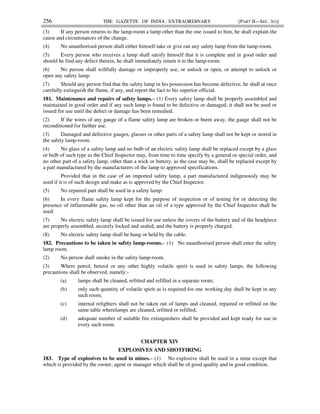 256 THE GAZETTE OF INDIA : EXTRAORDINARY [PART II—SEC. 3(i)]
(3) If any person returns to the lamp-room a lamp other than the one issued to him, he shall explain the
cause and circumstances of the change.
(4) No unauthorised person shall either himself take or give out any safety lamp from the lamp-room.
(5) Every person who receives a lamp shall satisfy himself that it is complete and in good order and
should he find any defect therein, he shall immediately return it to the lamp-room.
(6) No person shall willfully damage or improperly use, or unlock or open, or attempt to unlock or
open any safety lamp.
(7) Should any person find that the safety lamp in his possession has become defective, he shall at once
carefully extinguish the flame, if any, and report the fact to his superior official.
181. Maintenance and repairs of safety lamps.– (1) Every safety lamp shall be properly assembled and
maintained in good order and if any such lamp is found to be defective or damaged, it shall not be used or
issued for use until the defect or damage has been remedied.
(2) If the wires of any gauge of a flame safety lamp are broken or burnt away, the gauge shall not be
reconditioned for further use.
(3) Damaged and defective gauges, glasses or other parts of a safety lamp shall not be kept or stored in
the safety lamp-room.
(4) No glass of a safety lamp and no bulb of an electric safety lamp shall be replaced except by a glass
or bulb of such type as the Chief Inspector may, from time to time specify by a general or special order, and
no other part of a safety lamp, other than a wick or battery, as the case may be, shall be replaced except by
a part manufactured by the manufacturers of the lamp to approved specifications.
Provided that in the case of an imported safety lamp, a part manufactured indigenously may be
used if it is of such design and make as is approved by the Chief Inspector.
(5) No repaired part shall be used in a safety lamp:
(6) In every flame safety lamp kept for the purpose of inspection or of testing for or detecting the
presence of inflammable gas, no oil other than an oil of a type approved by the Chief Inspector shall be
used.
(7) No electric safety lamp shall be issued for use unless the covers of the battery and of the headpiece
are properly assembled, securely locked and sealed, and the battery is properly charged.
(8) No electric safety lamp shall be hung or held by the cable.
182. Precautions to be taken in safety lamp-rooms.– (1) No unauthorised person shall enter the safety
lamp room.
(2) No person shall smoke in the safety lamp-room.
(3) Where petrol, benzol or any other highly volatile spirit is used in safety lamps, the following
precautions shall be observed, namely:-
(a) lamps shall be cleaned, refitted and refilled in a separate room;
(b) only such quantity of volatile spirit as is required for one working day shall be kept in any
such room;
(c) internal relighters shall not be taken out of lamps and cleaned, repaired or refitted on the
same table wherelamps are cleaned, refitted or refilled;
(d) adequate number of suitable fire extinguishers shall be provided and kept ready for use in
every such room.
CHAPTER XIV
EXPLOSIVES AND SHOTFIRING
183. Type of explosives to be used in mines.– (1) No explosive shall be used in a mine except that
which is provided by the owner, agent or manager which shall be of good quality and in good condition.
 