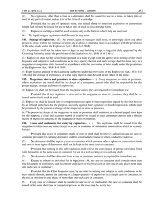 ¹Hkkx IIµ[k.M 3(i)º Hkkjr dk jkti=k % vlk/kj.k 257
(2) No explosive, other than a fuse or a detonator shall be issued for use in a mine, or taken into or
used in any part of a mine, unless it is in the form of a cartridge:
Provided that in case of opencast mine, site mixed slurry or emulsion explosives or ammonium
nitrate fuel oil may be issued for use or taken into or used in non-cartridge form.
(3) Explosive cartridges shall be used in mine only in the form in which they are received.
(4) No liquid oxygen explosives shall be used in any mine.
184. Storage of explosives.– (1) No owner, agent or manager shall store, or knowingly allow any other
person to store, within the premises of mine any explosive otherwise than in accordance with the provisions
of the rules made under the Explosives Act, 1884 (4 of 1884).
(2) Explosives shall not be taken into or kept in any building except a magazine duly approved by the
Licensing Authority under the provisions of the Explosives Act, 1884 (4 of 1884).
(3) Explosives shall not be stored belowground in a mine except with the approval in writing of the Chief
Inspector and subject to such conditions as he may specify therein and such storage shall be done only in a
magazine or magazines duly licensed in accordance with the provisions of rules made under the provisions
of the Explosives Act, 1884 (4 of 1884).
(4) Every license granted by the Licensing Authority under the provisions of the Explosives Act, 1884 (4 of
1884) for the storage of explosives, or a true copy thereof, shall be kept at the office of the mine.
185. Magazines, stores and premises to store explosives.– (1) Every magazine, or store or premises,
where explosives are stored shall be in charge of a competent person who shall be responsible for the
proper receipt, storage and issue of explosives.
(2) Explosives shall not be issued from the magazine unless they are required for immediate use:
Provided that if any explosive is returned to the magazine or store or premises, they shall be re-
issued before fresh stock is used.
(3) Explosives shall be issued only to competent persons upon written requisition signed by the shot-firer or
by an official authorised for the purpose, and only against their signature or thumb impression, which shall
be preserved by the person in charge of the magazine or store or premises.
(4) The person in charge of the magazine or store or premises shall maintain, in a bound paged book kept
for the purpose, a clear and accurate record of explosives issued to each competent person and a similar
record of explosives returned to the magazine or store or premises.
186. Cases and containers for carrying explosives.- (1) No explosive shall be issued from the
magazine or taken into any mine except in a case or container of substantial construction which is securely
locked:
Provided that cases or containers made of iron or steel shall be heavily galvanised and no case or
container provided for carrying detonator shall be constructed of metal or other conductive material.
(2) No detonator shall be kept in a case or container which contains other explosives, materials or tools
and two or more types of detonators shall not be kept in the same case or container:
Provided that nothing in this sub-regulation shall restrict the conveyance of primer cartridges fitted
with detonators in the same case or container for use in a wet working or in a sinking shaft.
(3) No detonator shall be taken out from a case or container unless it is required for immediate use.
(4) Except as otherwise provided for in regulation 188, no case or container shall contain more than
five kilograms of explosives, and no person shall have in his possession at one time in any place more than
one such case or container :
Provided that the Chief Inspector may, by an order in writing and subject to such conditions as he
may specify therein, permit the carrying of a larger quantity of explosives in a single case or container, or
the use, at one time in one place, of more than one such case or container.
(5) Every case or container shall be numbered and as far as practicable, the case or container shall be
issued to the same shot-firer or competent person, as the case may be, every day.
 